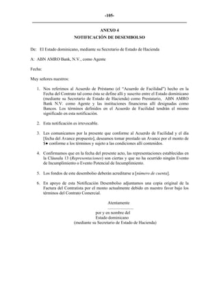 -105- 
________________________________________________________________________ 
ANEXO 4 
NOTIFICACIÓN DE DESEMBOLSO 
De: El Estado dominicano, mediante su Secretario de Estado de Hacienda 
A: ABN AMRO Bank, N.V., como Agente 
Fecha: 
Muy señores nuestros: 
1. 
Nos referimos al Acuerdo de Préstamo (el “Acuerdo de Facilidad”) hecho en la Fecha del Contrato tal como ésta se define allí y suscrito entre el Estado dominicano (mediante su Secretario de Estado de Hacienda) como Prestatario, ABN AMRO Bank N.V. como Agente y las instituciones financieras allí designadas como Bancos. Los términos definidos en el Acuerdo de Facilidad tendrán el mismo significado en esta notificación. 
2. 
Esta notificación es irrevocable. 
3. 
Les comunicamos por la presente que conforme al Acuerdo de Facilidad y el día [fecha del Avance propuesto], deseamos tomar prestado un Avance por el monto de $● conforme a los términos y sujeto a las condiciones allí contenidos. 
4. 
Confirmamos que en la fecha del presente acto, las representaciones establecidas en la Cláusula 13 (Representaciones) son ciertas y que no ha ocurrido ningún Evento de Incumplimiento o Evento Potencial de Incumplimiento. 
5. 
Los fondos de este desembolso deberán acreditarse a [número de cuenta]. 
6. 
En apoyo de esta Notificación Desembolso adjuntamos una copia original de la Factura del Contratista por el monto actualmente debido en nuestro favor bajo los términos del Contrato Comercial. 
Atentamente 
........................ 
por y en nombre del 
Estado dominicano 
(mediante su Secretario de Estado de Hacienda) 
 
