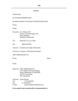 -106- 
________________________________________________________________________ 
FIRMAS 
El Prestatario 
EL ESTADO DOMINICANO 
(actuando mediante el Secretario de Estado de Hacienda) 
Firma: 
Fecha: 
Dirección: Ave. México #45 
Gazcue, Santo Domingo, D.N. 
Santo Domingo 
República Dominicana 
Tel: (809) 697 5131 ext. 2030 
Fax: (809) 688 8838 
Atención: Secretario de Estado de Hacienda 
El Gestor, el Agente y el Prestamista Original 
ABN AMRO BANK N.V. 
Firma: Firma: 
Fecha: 
Dirección: ABN AMRO Bank N.V. 
Cross Border Structured Finance 
Gustav Mahlerlaan 10 (HQ7000) 
1082 PP Amsterdam 
The Netherlands 
Atención: Nynke Haardt 
Tel. 31 20 6284502 
Fax: 31 20 6286317 
E-mail: nynke.haardt@nl.abnamro.com 
(Con copia de toda comunicación o documentación a)  