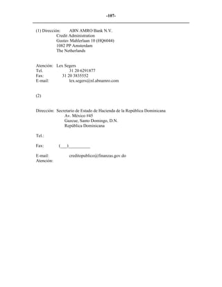 -107- 
________________________________________________________________________ 
(1) Dirección: ABN AMRO Bank N.V. 
Credit Administration 
Gustav Mahlerlaan 10 (HQ6044) 
1082 PP Amsterdam 
The Netherlands 
Atención: Lex Segers 
Tel. 31 20 6291877 
Fax: 31 20 3835552 
E-mail: lex.segers@nl.abnamro.com 
(2) 
Dirección: Secretario de Estado de Hacienda de la República Dominicana 
Av. México #45 
Gazcue, Santo Domingo, D.N. 
República Dominicana 
Tel.: 
Fax: (___)__________ 
E-mail: creditopublico@finanzas.gov.do 
Atención: 
 