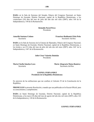 -108- 
________________________________________________________________________ 
DADA en la Sala de Sesiones del Senado, Palacio del Congreso Nacional, en Santo Domingo de Guzmán, Distrito Nacional, capital de la República Dominicana, a los veinticuatro (24) días del mes de julio del año dos mil siete (2007); años 164 de la Independencia y 144 de la Restauración. 
Reinaldo Pared Pérez 
Presidente 
Amarilis Santana Cedano Francisco Radhamés Peña Peña 
Secretaria Secretario Ad-Hoc 
DADA en la Sala de Sesiones de la Cámara de Diputados, Palacio del Congreso Nacional, en Santo Domingo de Guzmán, Distrito Nacional, capital de la República Dominicana, a los treinta y un (31) días del mes de julio del año dos mil siete (2007); años 164° de la Independencia y 144° de la Restauración. 
Julio César Valentín Jiminián 
Presidente 
María Cleofia Sánchez Lora María Altagracia Matos Ramírez 
Secretaria Secretaria Ad-Hoc 
LEONEL FERNANDEZ 
Presidente de la República Dominicana 
En ejercicio de las atribuciones que me confiere el Artículo 55 de la Constitución de la República. 
PROMULGO la presente Resolución y mando que sea publicada en la Gaceta Oficial, para su conocimiento y cumplimiento. 
DADA en Santo Domingo de Guzmán, Distrito Nacional, capital de la República Dominicana, a los nueve (9) días del mes de agosto del año dos mil siete (2007); años 163 de la Independencia y 144 de la Restauración. 
LEONEL FERNANDEZ  