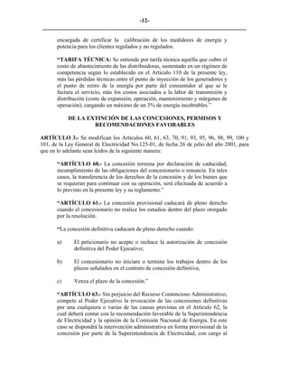 -12- 
________________________________________________________________________ 
encargada de certificar la calibración de los medidores de energía y potencia para los clientes regulados y no regulados. 
“TARIFA TÉCNICA: Se entiende por tarifa técnica aquélla que cubre el costo de abastecimiento de las distribuidoras, sustentado en un régimen de competencia según lo establecido en el Artículo 110 de la presente ley, más las pérdidas técnicas entre el punto de inyección de los generadores y el punto de retiro de la energía por parte del consumidor al que se le factura el servicio, más los costos asociados a la labor de transmisión y distribución (costo de expansión, operación, mantenimiento y márgenes de operación), cargando un máximo de un 3% de energía incobrables.” 
DE LA EXTINCIÓN DE LAS CONCESIONES, PERMISOS Y RECOMENDACIONES FAVORABLES 
ARTÍCULO 3.- Se modifican los Artículos 60, 61, 63, 70, 91, 93, 95, 96, 98, 99, 100 y 101, de la Ley General de Electricidad No.125-01, de fecha 26 de julio del año 2001, para que en lo adelante sean leídos de la siguiente manera: 
“ARTÍCULO 60.- La concesión termina por declaración de caducidad, incumplimiento de las obligaciones del concesionario o renuncia. En tales casos, la transferencia de los derechos de la concesión y de los bienes que se requieran para continuar con su operación, será efectuada de acuerdo a lo previsto en la presente ley y su reglamento.” 
“ARTÍCULO 61.- La concesión provisional caducará de pleno derecho cuando el concesionario no realice los estudios dentro del plazo otorgado por la resolución. 
“La concesión definitiva caducará de pleno derecho cuando: 
a) 
El peticionario no acepte o rechace la autorización de concesión definitiva del Poder Ejecutivo; 
b) 
El concesionario no iniciare o termine los trabajos dentro de los plazos señalados en el contrato de concesión definitiva; 
c) 
Venza el plazo de la concesión.” 
“ARTÍCULO 63.- Sin perjuicio del Recurso Contencioso Administrativo, compete al Poder Ejecutivo la revocación de las concesiones definitivas por una cualquiera o varias de las causas previstas en el Artículo 62, la cual deberá contar con la recomendación favorable de la Superintendencia de Electricidad y la opinión de la Comisión Nacional de Energía. En este caso se dispondrá la intervención administrativa en forma provisional de la concesión por parte de la Superintendencia de Electricidad, con cargo al  