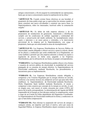 -13- 
________________________________________________________________________ 
antiguo concesionario, a fin de asegurar la continuidad de sus operaciones, hasta que un nuevo concesionario asuma la explotación de las obras.” 
“ARTÍCULO 70.- Cuando existan líneas eléctricas en una heredad, el propietario de éstas podrá exigir que se aprovechen las mismas cuando se desee constituir una nueva servidumbre y construir una nueva línea. La Superintendencia, oídos los interesados, resolverá sobre la contestación surgida.” 
“ARTÍCULO 91.- Es deber de toda empresa eléctrica y de los propietarios de instalaciones de generación, transmisión y distribución cumplir con las condiciones de calidad, seguridad y continuidad del servicio, y preservación del medio ambiente. Su incumplimiento estará sujeto a sanciones y en casos graves y reiterados, a la intervención provisional de la empresa por la Superintendencia, con cargo al propietario, hasta que sea solucionada la causa de incumplimiento.” 
“ARTÍCULO 93.- Las Empresas Distribuidoras de Servicio Público de Electricidad, estarán obligadas a ofrecer servicio a quien lo solicite, dentro de los plazos y condiciones que serán establecidos en el Reglamento, así como también a permitir que otra empresa alimente a clientes no sujetos a regulación de precios en dicha zona, pagando a las Empresas Distribuidoras, por la utilización de sus líneas, los peajes correspondientes. 
“PÁRRAFO I.- Las Empresas Distribuidoras podrán ofrecer a los clientes o usuarios de servicio público de electricidad, la modalidad del servicio prepagado de su consumo de energía eléctrica. La Superintendencia de Electricidad establecerá, mediante Resolución, los procedimientos y mecanismos para su implementación. 
“PÁRRAFO II.- Las Empresas Distribuidoras estarán obligadas a compensar a los Usuarios Regulados por la energía eléctrica no servida, conforme a las normas técnicas de calidad de servicio que para tales fines establezca la Superintendencia de Electricidad mediante Resolución. Dicho Organismo fijará también mediante Resolución, el monto a compensar a tales usuarios por concepto de la energía no servida, el cual, en ningún caso, será menor al ciento cincuenta por ciento (150%) del precio de la tarifa correspondiente. La determinación del Agente del MEM responsable de la Energía no Servida para realizar la compensación, estará a cargo de un Comité de Fallas dependiente del Organismo Coordinador. La Superintendencia de Electricidad establecerá la forma y condiciones en que se hará dicha compensación. 
“PÁRRAFO III.- Para efectuar la suspensión del servicio de energía a cualquier cliente, sin importar cual fuere el motivo, salvo por causa de Seguridad Pública, la Empresa Distribuidora dejará constancia escrita de  