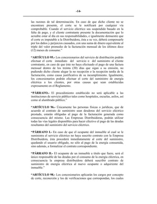 -14- 
________________________________________________________________________ 
las razones de tal determinación. En caso de que dicho cliente no se encontrare presente, el corte se le notificará por cualquier vía comprobable. Cuando el servicio eléctrico sea suspendido basado en la falta de pago, y el cliente contratante presente la documentación que lo acredite estar al día en sus responsabilidades, e igualmente demuestre que el corte es imputable a la Distribuidora, ésta a su vez, deberá compensarle por los daños y perjuicios causados, con una suma de dinero equivalente al triple del valor promedio de la facturación mensual de los últimos doce (12) meses de consumo.” 
“ARTÍCULO 95.- Los concesionarios del servicio de distribución podrán efectuar el corte inmediato del servicio o del suministro al cliente contratante, en caso de que éste no haya efectuado el pago de una factura mensual dentro de los treinta (30) días que sigan a su emisión, no pudiendo dicho cliente alegar la no recepción o la recepción tardía de la facturación, como causa justificativa de su incumplimiento. Igualmente, los concesionarios podrán efectuar el corte del suministro de energía eléctrica a los clientes, por otras causas que sean establecidas expresamente en el Reglamento. 
“PÁRRAFO.- El procedimiento establecido no será aplicable a las instituciones de servicio público tales como hospitales, escuelas, asilos, así como al alumbrado público.” 
“ARTÍCULO 96.- Únicamente las personas físicas o jurídicas, que de acuerdo al contrato de suministro sean deudoras del servicio eléctrico prestado, estarán obligadas al pago de la facturación generada como consecuencia del mismo. Las Empresas Distribuidoras, podrán utilizar todas las vías legales disponibles para hacer efectivo el pago de las deudas resultantes del suministro del servicio eléctrico. 
“PÁRRAFO I.- En caso de que el ocupante del inmueble al cual se le suministra el servicio eléctrico no haya suscrito contrato con la Empresa Distribuidora, ésta procederá inmediatamente al corte del suministro, quedando el usuario obligado, no sólo al pago de la energía consumida, sino además, a formalizar el contrato correspondiente. 
“PÁRRAFO II.- El ocupante de un inmueble a título que fuere, será el único responsable de las deudas por el consumo de la energía eléctrica, en consecuencia la empresa distribuidora deberá suscribir contrato de suministro de energía eléctrica al nuevo ocupante o adquiriente del inmueble.” 
“ARTÍCULO 98.- Los concesionarios aplicarán los cargos por concepto de corte, reconexión y los de verificaciones que correspondan, los cuales  