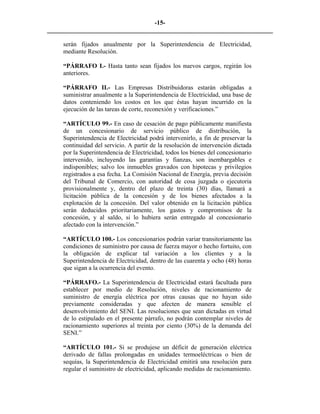 -15- 
________________________________________________________________________ 
serán fijados anualmente por la Superintendencia de Electricidad, mediante Resolución. 
“PÁRRAFO I.- Hasta tanto sean fijados los nuevos cargos, regirán los anteriores. 
“PÁRRAFO II.- Las Empresas Distribuidoras estarán obligadas a suministrar anualmente a la Superintendencia de Electricidad, una base de datos conteniendo los costos en los que éstas hayan incurrido en la ejecución de las tareas de corte, reconexión y verificaciones.” 
“ARTÍCULO 99.- En caso de cesación de pago públicamente manifiesta de un concesionario de servicio público de distribución, la Superintendencia de Electricidad podrá intervenirlo, a fin de preservar la continuidad del servicio. A partir de la resolución de intervención dictada por la Superintendencia de Electricidad, todos los bienes del concesionario intervenido, incluyendo las garantías y fianzas, son inembargables e indisponibles; salvo los inmuebles gravados con hipotecas y privilegios registrados a esa fecha. La Comisión Nacional de Energía, previa decisión del Tribunal de Comercio, con autoridad de cosa juzgada o ejecutoria provisionalmente y, dentro del plazo de treinta (30) días, llamará a licitación pública de la concesión y de los bienes afectados a la explotación de la concesión. Del valor obtenido en la licitación pública serán deducidos prioritariamente, los gastos y compromisos de la concesión, y al saldo, si lo hubiera serán entregado al concesionario afectado con la intervención.” 
“ARTÍCULO 100.- Los concesionarios podrán variar transitoriamente las condiciones de suministro por causa de fuerza mayor o hecho fortuito, con la obligación de explicar tal variación a los clientes y a la Superintendencia de Electricidad, dentro de las cuarenta y ocho (48) horas que sigan a la ocurrencia del evento. 
“PÁRRAFO.- La Superintendencia de Electricidad estará facultada para establecer por medio de Resolución, niveles de racionamiento de suministro de energía eléctrica por otras causas que no hayan sido previamente consideradas y que afecten de manera sensible el desenvolvimiento del SENI. Las resoluciones que sean dictadas en virtud de lo estipulado en el presente párrafo, no podrán contemplar niveles de racionamiento superiores al treinta por ciento (30%) de la demanda del SENI.” 
“ARTÍCULO 101.- Si se produjese un déficit de generación eléctrica derivado de fallas prolongadas en unidades termoeléctricas o bien de sequías, la Superintendencia de Electricidad emitirá una resolución para regular el suministro de electricidad, aplicando medidas de racionamiento.  
