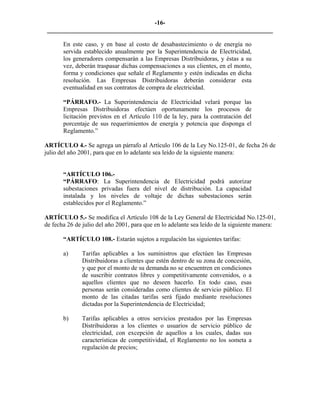 -16- 
________________________________________________________________________ 
En este caso, y en base al costo de desabastecimiento o de energía no servida establecido anualmente por la Superintendencia de Electricidad, los generadores compensarán a las Empresas Distribuidoras, y éstas a su vez, deberán traspasar dichas compensaciones a sus clientes, en el monto, forma y condiciones que señale el Reglamento y estén indicadas en dicha resolución. Las Empresas Distribuidoras deberán considerar esta eventualidad en sus contratos de compra de electricidad. 
“PÁRRAFO.- La Superintendencia de Electricidad velará porque las Empresas Distribuidoras efectúen oportunamente los procesos de licitación previstos en el Artículo 110 de la ley, para la contratación del porcentaje de sus requerimientos de energía y potencia que disponga el Reglamento.” 
ARTÍCULO 4.- Se agrega un párrafo al Artículo 106 de la Ley No.125-01, de fecha 26 de julio del año 2001, para que en lo adelante sea leído de la siguiente manera: 
“ARTÍCULO 106.- 
“PÁRRAFO: La Superintendencia de Electricidad podrá autorizar subestaciones privadas fuera del nivel de distribución. La capacidad instalada y los niveles de voltaje de dichas subestaciones serán establecidos por el Reglamento.” 
ARTÍCULO 5.- Se modifica el Artículo 108 de la Ley General de Electricidad No.125-01, de fecha 26 de julio del año 2001, para que en lo adelante sea leído de la siguiente manera: 
“ARTÍCULO 108.- Estarán sujetos a regulación las siguientes tarifas: 
a) 
Tarifas aplicables a los suministros que efectúen las Empresas Distribuidoras a clientes que estén dentro de su zona de concesión, y que por el monto de su demanda no se encuentren en condiciones de suscribir contratos libres y competitivamente convenidos, o a aquellos clientes que no deseen hacerlo. En todo caso, esas personas serán consideradas como clientes de servicio público. El monto de las citadas tarifas será fijado mediante resoluciones dictadas por la Superintendencia de Electricidad; 
b) 
Tarifas aplicables a otros servicios prestados por las Empresas Distribuidoras a los clientes o usuarios de servicio público de electricidad, con excepción de aquellos a los cuales, dadas sus características de competitividad, el Reglamento no los someta a regulación de precios; 
 