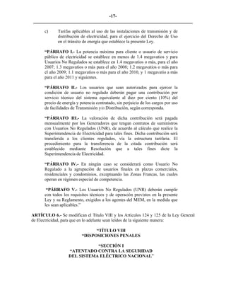 -17- 
________________________________________________________________________ 
c) 
Tarifas aplicables al uso de las instalaciones de transmisión y de distribución de electricidad, para el ejercicio del Derecho de Uso en el tránsito de energía que establece la presente Ley. 
“PÁRRAFO I.- La potencia máxima para cliente o usuario de servicio público de electricidad se establece en menos de 1.4 megavatios y para Usuarios No Regulados se establece en 1.4 megavatios o más, para el año 2007; 1.3 megavatios o más para el año 2008; 1.2 megavatios o más para el año 2009; 1.1 megavatios o más para el año 2010, y 1 megavatio a más para el año 2011 y siguientes. 
“PÁRRAFO II.- Los usuarios que sean autorizados para ejercer la condición de usuario no regulado deberán pagar una contribución por servicio técnico del sistema equivalente al diez por ciento (10%) del precio de energía y potencia contratado, sin perjuicio de los cargos por uso de facilidades de Transmisión y/o Distribución, según corresponda. 
“PÁRRAFO III.- La valoración de dicha contribución será pagada mensualmente por los Generadores que tengan contratos de suministros con Usuarios No Regulados (UNR), de acuerdo al cálculo que realice la Superintendencia de Electricidad para tales fines. Dicha contribución será transferida a los clientes regulados, vía la estructura tarifaria. El procedimiento para la transferencia de la citada contribución será establecido mediante Resolución que a tales fines dicte la Superintendencia de Electricidad. 
“PÁRRAFO IV.- En ningún caso se considerará como Usuario No Regulado a la agrupación de usuarios finales en plazas comerciales, residenciales y condominios, exceptuando las Zonas Francas, las cuales operan en régimen especial de competencia. 
“PÁRRAFO V.- Los Usuarios No Regulados (UNR) deberán cumplir con todos los requisitos técnicos y de operación previstos en la presente Ley y su Reglamento, exigidos a los agentes del MEM, en la medida que les sean aplicables.” 
ARTÍCULO 6.- Se modifican el Título VIII y los Artículos 124 y 125 de la Ley General de Electricidad, para que en lo adelante sean leídos de la siguiente manera: 
“TÍTULO VIII 
“DISPOSICIONES PENALES 
“SECCIÓN I 
“ATENTADO CONTRA LA SEGURIDAD 
DEL SISTEMA ELÉCTRICO NACIONAL” 
 