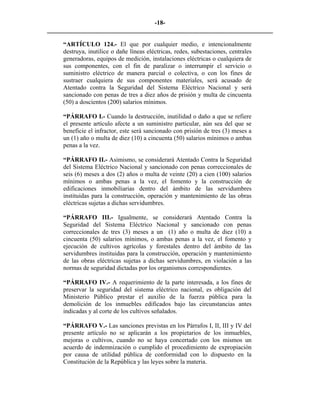 -18- 
________________________________________________________________________ 
“ARTÍCULO 124.- El que por cualquier medio, e intencionalmente destruya, inutilice o dañe líneas eléctricas, redes, subestaciones, centrales generadoras, equipos de medición, instalaciones eléctricas o cualquiera de sus componentes, con el fin de paralizar o interrumpir el servicio o suministro eléctrico de manera parcial o colectiva, o con los fines de sustraer cualquiera de sus componentes materiales, será acusado de Atentado contra la Seguridad del Sistema Eléctrico Nacional y será sancionado con penas de tres a diez años de prisión y multa de cincuenta (50) a doscientos (200) salarios mínimos. 
“PÁRRAFO I.- Cuando la destrucción, inutilidad o daño a que se refiere el presente artículo afecte a un suministro particular, aún sea del que se beneficie el infractor, este será sancionado con prisión de tres (3) meses a un (1) año o multa de diez (10) a cincuenta (50) salarios mínimos o ambas penas a la vez. 
“PÁRRAFO II.- Asimismo, se considerará Atentado Contra la Seguridad del Sistema Eléctrico Nacional y sancionado con penas correccionales de seis (6) meses a dos (2) años o multa de veinte (20) a cien (100) salarios mínimos o ambas penas a la vez, el fomento y la construcción de edificaciones inmobiliarias dentro del ámbito de las servidumbres instituidas para la construcción, operación y mantenimiento de las obras eléctricas sujetas a dichas servidumbres. 
“PÁRRAFO III.- Igualmente, se considerará Atentado Contra la Seguridad del Sistema Eléctrico Nacional y sancionado con penas correccionales de tres (3) meses a un (1) año o multa de diez (10) a cincuenta (50) salarios mínimos, o ambas penas a la vez, el fomento y ejecución de cultivos agrícolas y forestales dentro del ámbito de las servidumbres instituidas para la construcción, operación y mantenimiento de las obras eléctricas sujetas a dichas servidumbres, en violación a las normas de seguridad dictadas por los organismos correspondientes. 
“PÁRRAFO IV.- A requerimiento de la parte interesada, a los fines de preservar la seguridad del sistema eléctrico nacional, es obligación del Ministerio Público prestar el auxilio de la fuerza pública para la demolición de los inmuebles edificados bajo las circunstancias antes indicadas y al corte de los cultivos señalados. 
“PÁRRAFO V.- Las sanciones previstas en los Párrafos I, II, III y IV del presente artículo no se aplicarán a los propietarios de los inmuebles, mejoras o cultivos, cuando no se haya concertado con los mismos un acuerdo de indemnización o cumplido el procedimiento de expropiación por causa de utilidad pública de conformidad con lo dispuesto en la Constitución de la República y las leyes sobre la materia.  