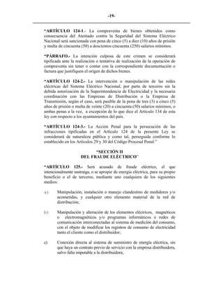 -19- 
________________________________________________________________________ 
“ARTÍCULO 124-1.- La compraventa de bienes obtenidos como consecuencia del Atentado contra la Seguridad del Sistema Eléctrico Nacional será sancionada con pena de cinco (5) a diez (10) años de prisión y multa de cincuenta (50) a doscientos cincuenta (250) salarios mínimos. 
“PÁRRAFO.- La intención culposa de este crimen se considerará tipificada ante la realización o tentativa de realización de la operación de compraventa sin tener o contar con la correspondiente documentación o factura que justifiquen el origen de dichos bienes. 
“ARTÍCULO 124-2.- La intervención o manipulación de las redes eléctricas del Sistema Eléctrico Nacional, por parte de terceros sin la debida autorización de la Superintendencia de Electricidad y la necesaria coordinación con las Empresas de Distribución o la Empresa de Transmisión, según el caso, será pasible de la pena de tres (3) a cinco (5) años de prisión o multa de veinte (20) a cincuenta (50) salarios mínimos, o ambas penas a la vez, a excepción de lo que dice el Artículo 134 de esta ley con respecto a los ayuntamientos del país. 
“ARTÍCULO 124-3.- La Acción Penal para la persecución de las infracciones tipificadas en el Artículo 124 de la presente Ley se considerará de naturaleza pública y como tal, perseguida conforme lo establecido en los Artículos 29 y 30 del Código Procesal Penal.” 
“SECCIÓN II 
DEL FRAUDE ELÉCTRICO” 
“ARTÍCULO 125.- Será acusado de fraude eléctrico, el que intencionalmente sustraiga, o se apropie de energía eléctrica, para su propio beneficio o el de terceros, mediante uno cualquiera de los siguientes medios: 
a) 
Manipulación, instalación o manejo clandestino de medidores y/o acometidas, y cualquier otro elemento material de la red de distribución; 
b) 
Manipulación y alteración de los elementos eléctricos, magnéticos o electromagnéticos y/o programas informáticos o redes de comunicación interconectadas al sistema de medición del consumo, con el objeto de modificar los registros de consumo de electricidad tanto el cliente como el distribuidor; 
c) Conexión directa al sistema de suministro de energía eléctrica, sin que haya un contrato previo de servicio con la empresa distribuidora, salvo falta imputable a la distribuidora; 
 