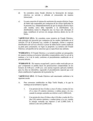 -20- 
________________________________________________________________________ 
d) Se considera como fraude eléctrico la facturación de energía eléctrica no servida y cobrada al consumidor de manera intencional; 
e) La auto conexión al sistema de suministro de energía eléctrica, luego de haber sido suspendido por cualquiera de las causas tipificadas en la presente Ley, independientemente de que la energía eléctrica haya sido medida, salvo falta imputable a la distribuidora. Las distribuidoras tienen la obligación una vez haya sido efectuado el pago, restablecer el servicio de energía eléctrica dentro de las 24 horas. 
“ARTÍCULO 125-1.- Se considera como tentativa de Fraude Eléctrico, todo principio de ejecución por cualquiera de los medios tipificados en el Artículo 125 de la presente Ley, cuando el imputado, cliente o empresa distribuidora del servicio eléctrico a pesar de haber hecho cuanto estaba de su parte para consumarlo, no logra su propósito. La tentativa del Fraude Eléctrico, será pasible de las sanciones que se especifican mas adelante. 
“PÁRRAFO I.- El Fraude Eléctrico y su tentativa podrán ser perseguidos de manera continua en horarios laborables comprendidos entre la seis de la mañana y la 6 de la tarde, conforme al procedimiento establecido en el presente artículo. 
“PÁRRAFO II.- De manera excepcional y previa orden motivada por un juez competente se podrán hacer las persecuciones comprendidas en los horarios de 6:00 p.m. a 6:00 a.m.; este mismo requisito aplicaría también para los días no laborables, siguiendo el procedimiento especial que a tal efecto establecerá el reglamento de la presente ley. ” 
“ARTÍCULO 125-2.- El Fraude Eléctrico será sancionado conforme a la siguiente escala: 
A. 
Para consumos establecidos en Baja Tarifa Simple, o la que la sustituya en la normativa vigente: 
1. 
Con prisión de tres (3) días a cinco (5) días o multas de tres (3) a cinco (5) salarios mínimos, o ambas penas a la vez, cuando la energía sustraída sea inferior a mil (1,000) kwh; 
2. 
Con prisión de cinco (5) días a diez (10) días o multa de (5) a diez (10) salarios mínimos, o ambas penas a la vez, cuando la energía sustraída sea superior a mil (1,000) kwh. E inferior a dos mil (2,000) kwh; 
 