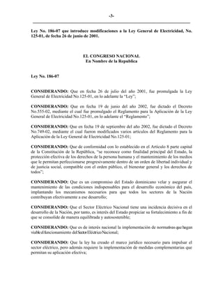 -3- 
________________________________________________________________________ 
Ley No. 186-07 que introduce modificaciones a la Ley General de Electricidad, No. 125-01, de fecha 26 de junio de 2001. 
EL CONGRESO NACIONAL 
En Nombre de la Republica 
Ley No. 186-07 
CONSIDERANDO: Que en fecha 26 de julio del año 2001, fue promulgada la Ley General de Electricidad No.125-01, en lo adelante la “Ley”; 
CONSIDERANDO: Que en fecha 19 de junio del año 2002, fue dictado el Decreto No.555-02, mediante el cual fue promulgado el Reglamento para la Aplicación de la Ley General de Electricidad No.125-01, en lo adelante el “Reglamento”; 
CONSIDERANDO: Que en fecha 19 de septiembre del año 2002, fue dictado el Decreto No.749-02, mediante el cual fueron modificados varios artículos del Reglamento para la Aplicación de la Ley General de Electricidad No.125-01; 
CONSIDERANDO: Que de conformidad con lo establecido en el Artículo 8 parte capital de la Constitución de la República, “se reconoce como finalidad principal del Estado, la protección efectiva de los derechos de la persona humana y el mantenimiento de los medios que le permitan perfeccionarse progresivamente dentro de un orden de libertad individual y de justicia social, compatible con el orden público, el bienestar general y los derechos de todos”; 
CONSIDERANDO: Que es un compromiso del Estado dominicano velar y asegurar el mantenimiento de las condiciones indispensables para el desarrollo económico del país, implantando los mecanismos necesarios para que todos los sectores de la Nación contribuyan efectivamente a ese desarrollo; 
CONSIDERANDO: Que el Sector Eléctrico Nacional tiene una incidencia decisiva en el desarrollo de la Nación, por tanto, es interés del Estado propiciar su fortalecimiento a fin de que se consolide de manera equilibrada y autosostenible; 
CONSIDERANDO: Que es de interés nacional la implementación de normativas que hagan viable el funcionamiento del Sector Eléctrico Nacional; 
CONSIDERANDO: Que la ley ha creado el marco jurídico necesario para impulsar el sector eléctrico, pero además requiere la implementación de medidas complementarias que permitan su aplicación efectiva; 
 