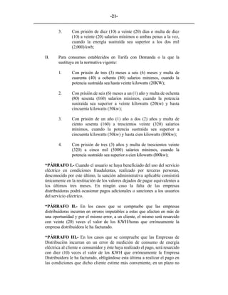 -21- 
________________________________________________________________________ 
3. 
Con prisión de diez (10) a veinte (20) días o multa de diez (10) a veinte (20) salarios mínimos o ambas penas a la vez, cuando la energía sustraída sea superior a los dos mil (2,000) kwh; 
B. 
Para consumos establecidos en Tarifa con Demanda o la que la sustituya en la normativa vigente: 
1. 
Con prisión de tres (3) meses a seis (6) meses y multa de cuarenta (40) a ochenta (80) salarios mínimos, cuando la potencia sustraída sea hasta veinte kilowatts (20KW); 
2. 
Con prisión de seis (6) meses a un (1) año y multa de ochenta (80) sesenta (160) salarios mínimos, cuando la potencia sustraída sea superior a veinte kilowatts (20kw) y hasta cincuenta kilowatts (50kw); 
3. 
Con prisión de un año (1) año a dos (2) años y multa de ciento sesenta (160) a trescientos veinte (320) salarios mínimos, cuando la potencia sustraída sea superior a cincuenta kilowatts (50kw) y hasta cien kilowatts (l00kw); 
4. 
Con prisión de tres (3) años y multa de trescientos veinte (320) a cinco mil (5000) salarios mínimos, cuando la potencia sustraído sea superior a cien kilowatts (l00kw); 
“PÁRRAFO I.- Cuando el usuario se haya beneficiado del uso del servicio eléctrico en condiciones fraudulentas, realizado por terceras personas, desconocido por este último, la sanción administrativa aplicable consistirá únicamente en la restitución de los valores dejados de pagar equivalentes a los últimos tres meses. En ningún caso la falta de las empresas distribuidoras podrá ocasionar pagos adicionales o sanciones a los usuarios del servicio eléctrico. 
“PÁRRAFO II.- En los casos que se compruebe que las empresas distribuidoras incurran en errores imputables a estas que afecten en más de una oportunidad y por el mismo error, a un cliente, el mismo será resarcido con veinte (20) veces el valor de los KWH/horas que erróneamente la empresa distribuidora le ha facturado. 
“PÁRRAFO III.- En los casos que se compruebe que las Empresas de Distribución incurran en un error de medición de consumo de energía eléctrica al cliente o consumidor y éste haya realizado el pago, será resarcido con diez (10) veces el valor de los KWH que erróneamente la Empresa Distribuidora le ha facturado, obligándose esta última a realizar el pago en las condiciones que dicho cliente estime más conveniente, en un plazo no  