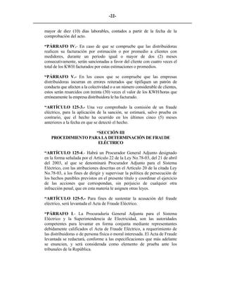-22- 
________________________________________________________________________ 
mayor de diez (10) días laborables, contados a partir de la fecha de la comprobación del acto. 
“PÁRRAFO IV.- En caso de que se compruebe que las distribuidoras realicen su facturación por estimación o por promedio a clientes con medidores, durante un período igual o mayor de dos (2) meses consecutivamente, serán sancionadas a favor del cliente con cuatro veces el total de los KWH facturados por estas estimaciones o promedios. 
“PÁRRAFO V.- En los casos que se compruebe que las empresas distribuidoras incurran en errores reiterados que tipifiquen un patrón de conducta que afecten a la colectividad o a un número considerable de clientes, estos serán resarcidos con treinta (30) veces el valor de los KWH/horas que erróneamente la empresa distribuidora le ha facturado. 
“ARTÍCULO 125-3.- Una vez comprobado la comisión de un fraude eléctrico, para la aplicación de la sanción, se estimará, salvo prueba en contrario, que el hecho ha ocurrido en los últimos cinco (5) meses anteriores a la fecha en que se detectó el hecho. 
“SECCIÓN III 
PROCEDIMIENTO PARA LA DETERMINACIÓN DE FRAUDE ELÉCTRICO 
“ARTÍCULO 125-4.- Habrá un Procurador General Adjunto designado en la forma señalada por el Artículo 22 de la Ley No.78-03, del 21 de abril del 2003, al que se denominará Procurador Adjunto para el Sistema Eléctrico, con las atribuciones descritas en el Artículo 20 de la citada Ley No.78-03, a los fines de dirigir y supervisar la política de persecución de los hechos punibles previstos en el presente título y coordinar el ejercicio de las acciones que correspondan, sin perjuicio de cualquier otra infracción penal, que en esta materia le asignen otras leyes. 
“ARTÍCULO 125-5.- Para fines de sustentar la acusación del fraude eléctrico, será levantada el Acta de Fraude Eléctrico. 
“PÁRRAFO I.- La Procuraduría General Adjunta para el Sistema Eléctrico y la Superintendencia de Electricidad, son las autoridades competentes para levantar en forma conjunta mediante representantes debidamente calificados el Acta de Fraude Eléctrico, a requerimiento de las distribuidoras o de persona física o moral interesada. El Acta de Fraude levantada se redactará, conforme a las especificaciones que más adelante se enuncien, y será considerada como elemento de prueba ante los tribunales de la República. 
 