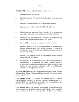 -23- 
________________________________________________________________________ 
“PÁRRAFO II.- El Acta de Fraude Eléctrico debe contener: 
1. 
Fecha y hora de la verificación; 
2. 
Identificación de la Procuraduría General Adjunta actuante en cada caso; 
3. 
Identificación del Inspector de la SIE actuante en cada caso; 
4. 
Lugar y dirección de la verificación del Fraude Eléctrico; 
5. 
Identificación de la persona física o moral y de su representante antes quien se imputa, o del beneficiario del Fraude Eléctrico; 
6. 
Descripción del Fraude Eléctrico, y cualquier otra información que los agentes actuantes estimen de interés para el caso; 
7. 
Capacidad de las instalaciones o potencia máxima conectada; 
8. 
Firma del Inspector de la SIE y el representante de la Procuraduría General Adjunta actuante y del presunto infractor. La negativa de este último a firmar la referida acta se hará constar en la misma sin que esto la invalide; 
9. 
Cualquier otra información que la Procuraduría General Adjunta estime de interés para el caso; 
10. 
En el proceso de levantamiento de un Acta de Fraude Eléctrico, Proconsumidor y el Defensor del Pueblo, tendrán derecho a acreditar sus representantes en calidad de observadores, así como realizar en forma aleatoria verificaciones sobre la confiabilidad o idoneidad de este tipo de actuaciones. 
“PÁRRAFO III.- Para fines de levantamiento de Actas de Fraude Eléctrico la Procuraduría General Adjunta podrá hacerse asistir del personal técnico que estime pertinente. 
“ARTÍCULO 125-6.- La cantidad de energía eléctrica sustraída fraudulentamente para fines de sanción, conforme lo especificado en el Artículo 125-3, será calculada de conformidad con el procedimiento que para tales fines sea establecido en el Reglamento. 
“ARTÍCULO 125-7.- Los usuarios, distribuidoras y empresa eléctricas contra quienes sean levantadas actas de fraude eléctrico serán sometidos dentro del término de las cuarenta y ocho (48) horas, ante el juez  
