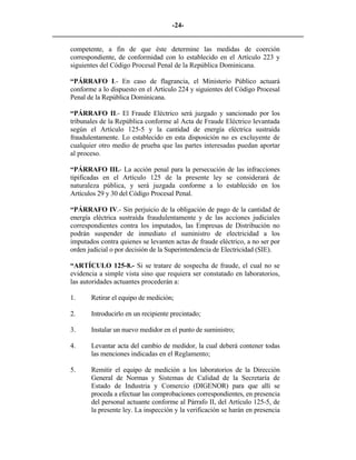 -24- 
________________________________________________________________________ 
competente, a fin de que éste determine las medidas de coerción correspondiente, de conformidad con lo establecido en el Artículo 223 y siguientes del Código Procesal Penal de la República Dominicana. 
“PÁRRAFO I.- En caso de flagrancia, el Ministerio Público actuará conforme a lo dispuesto en el Artículo 224 y siguientes del Código Procesal Penal de la República Dominicana. 
“PÁRRAFO II.- El Fraude Eléctrico será juzgado y sancionado por los tribunales de la República conforme al Acta de Fraude Eléctrico levantada según el Artículo 125-5 y la cantidad de energía eléctrica sustraída fraudulentamente. Lo establecido en esta disposición no es excluyente de cualquier otro medio de prueba que las partes interesadas puedan aportar al proceso. 
“PÁRRAFO III.- La acción penal para la persecución de las infracciones tipificadas en el Artículo 125 de la presente ley se considerará de naturaleza pública, y será juzgada conforme a lo establecido en los Artículos 29 y 30 del Código Procesal Penal. 
“PÁRRAFO IV.- Sin perjuicio de la obligación de pago de la cantidad de energía eléctrica sustraída fraudulentamente y de las acciones judiciales correspondientes contra los imputados, las Empresas de Distribución no podrán suspender de inmediato el suministro de electricidad a los imputados contra quienes se levanten actas de fraude eléctrico, a no ser por orden judicial o por decisión de la Superintendencia de Electricidad (SIE). 
“ARTÍCULO 125-8.- Si se tratare de sospecha de fraude, el cual no se evidencia a simple vista sino que requiera ser constatado en laboratorios, las autoridades actuantes procederán a: 
1. 
Retirar el equipo de medición; 
2. 
Introducirlo en un recipiente precintado; 
3. 
Instalar un nuevo medidor en el punto de suministro; 
4. 
Levantar acta del cambio de medidor, la cual deberá contener todas las menciones indicadas en el Reglamento; 
5. 
Remitir el equipo de medición a los laboratorios de la Dirección General de Normas y Sistemas de Calidad de la Secretaría de Estado de Industria y Comercio (DIGENOR) para que allí se proceda a efectuar las comprobaciones correspondientes, en presencia del personal actuante conforme al Párrafo II, del Artículo 125-5, de la presente ley. La inspección y la verificación se harán en presencia  