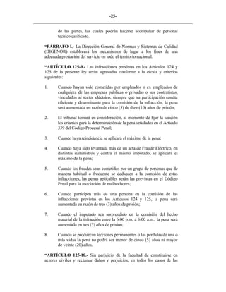 -25- 
________________________________________________________________________ 
de las partes, las cuales podrán hacerse acompañar de personal técnico calificado. 
“PÁRRAFO I.- La Dirección General de Normas y Sistemas de Calidad (DIGENOR) establecerá los mecanismos de lugar a los fines de una adecuada prestación del servicio en todo el territorio nacional. 
“ARTÍCULO 125-9.- Las infracciones previstas en los Artículos 124 y 125 de la presente ley serán agravadas conforme a la escala y criterios siguientes: 
1. 
Cuando hayan sido cometidas por empleados o ex empleados de cualquiera de las empresas públicas o privadas o sus contratistas, vinculados al sector eléctrico, siempre que su participación resulte eficiente y determinante para la comisión de la infracción, la pena será aumentada en razón de cinco (5) de diez (10) años de prisión; 
2. 
El tribunal tomará en consideración, al momento de fijar la sanción los criterios para la determinación de la pena señalados en el Artículo 339 del Código Procesal Penal; 
3. 
Cuando haya reincidencia se aplicará el máximo de la pena; 
4. 
Cuando haya sido levantada más de un acta de Fraude Eléctrico, en distintos suministros y contra el mismo imputado, se aplicará el máximo de la pena; 
5. 
Cuando los fraudes sean cometidos por un grupo de personas que de manera habitual o frecuente se dediquen a la comisión de estas infracciones, las penas aplicables serán las previstas en el Código Penal para la asociación de malhechores; 
6. 
Cuando participen más de una persona en la comisión de las infracciones previstas en los Artículos 124 y 125, la pena será aumentada en razón de tres (3) años de prisión; 
7. 
Cuando el imputado sea sorprendido en la comisión del hecho material de la infracción entre la 6:00 p.m. a 6:00 a.m., la pena será aumentada en tres (3) años de prisión; 
8. 
Cuando se produzcan lecciones permanentes o las pérdidas de una o más vidas la pena no podrá ser menor de cinco (5) años ni mayor de veinte (20) años. 
“ARTÍCULO 125-10.- Sin perjuicio de la facultad de constituirse en actores civiles y reclamar daños y perjuicios, en todos los casos de las  