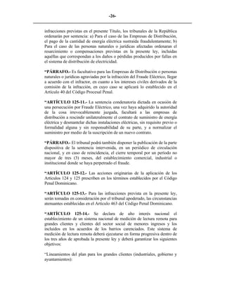 -26- 
________________________________________________________________________ 
infracciones previstas en el presente Título, los tribunales de la República ordenarán por sentencia: a) Para el caso de las Empresas de Distribución, el pago de la cantidad de energía eléctrica sustraída fraudulentamente; b) Para el caso de las personas naturales o jurídicas afectadas ordenaran el resarcimiento o compensaciones previstas en la presente ley, incluidas aquéllas que correspondan a los daños o pérdidas producidos por fallas en el sistema de distribución de electricidad. 
“PÁRRAFO.- Es facultativo para las Empresas de Distribución o personas naturales o jurídicas agraviadas por la infracción del Fraude Eléctrico, llegar a acuerdo con el infractor, en cuanto a los intereses civiles derivados de la comisión de la infracción, en cuyo caso se aplicará lo establecido en el Artículo 40 del Código Procesal Penal. 
“ARTÍCULO 125-11.- La sentencia condenatoria dictada en ocasión de una persecución por Fraude Eléctrico, una vez haya adquirido la autoridad de la cosa irrevocablemente juzgada, facultará a las empresas de distribución a rescindir unilateralmente el contrato de suministro de energía eléctrica y desmantelar dichas instalaciones eléctricas, sin requisito previo o formalidad alguna y sin responsabilidad de su parte, y a normalizar el suministro por medio de la suscripción de un nuevo contrato. 
“PÁRRAFO.- El tribunal podrá también disponer la publicación de la parte dispositiva de la sentencia intervenida, en un periódico de circulación nacional, y en caso de reincidencia, el cierre temporal por un período no mayor de tres (3) meses, del establecimiento comercial, industrial o institucional donde se haya perpetrado el fraude. 
“ARTÍCULO 125-12.- Las acciones originarias de la aplicación de los Artículos 124 y 125 prescriben en los términos establecidos por el Código Penal Dominicano. 
“ARTÍCULO 125-13.- Para las infracciones prevista en la presente ley, serán tomadas en consideración por el tribunal apoderado, las circunstancias atenuantes establecidas en el Artículo 463 del Código Penal Dominicano. 
“ARTÍCULO 125-14.- Se declara de alto interés nacional el establecimiento de un sistema nacional de medición de lectura remota para grandes clientes y clientes del sector social de menores ingresos y los incluidos en los acuerdos de los barrios carenciados. Este sistema de medición de lectura remota deberá ejecutarse en forma progresiva dentro de los tres años de aprobada la presente ley y deberá garantizar los siguientes objetivos: 
“Lineamientos del plan para los grandes clientes (industriales, gobierno y ayuntamientos):  