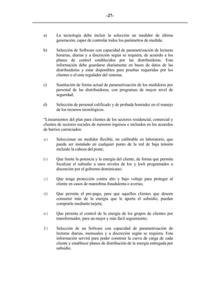 -27- 
________________________________________________________________________ 
a) 
La tecnología debe incluir la selección un medidor de última generación, capaz de controlar todos los parámetros de medida; 
b) 
Selección de Software con capacidad de parametrización de lecturas horarias, diarias y a discreción según se requiera, de acuerdo a los planes de control establecidos por las distribuidoras. Esta información debe guardarse diariamente en bases de datos de las distribuidoras y estar disponibles para pruebas requeridas por los clientes o el ente regulador del sistema; 
c) 
Sustitución de forma actual de parametrización de los medidores por personal de las distribuidoras, con programas de mayor nivel de seguridad; 
d) 
Selección de personal calificado y de probada honradez en el manejo de los recursos tecnológicos. 
“Lineamientos del plan para clientes de los sectores residencial, comercial y clientes de sectores sociales de menores ingresos e incluidos en los acuerdos de barrios carenciados: 
a) 
Seleccionar un medidor flexible, no calibrable en laboratorio, que pueda ser instalado en cualquier punto de la red de baja tensión incluido la cabeza del poste; 
b) 
Que limite la potencia y la energía del cliente, de forma que permita focalizar el subsidio a unos niveles de kw y kwh programados a discreción por el gobierno dominicano; 
c) 
Que tenga protección contra alto y bajo voltaje para proteger al cliente en casos de maniobras fraudulenta o averías; 
d) 
Que permita el pre-pago, para que aquellos clientes que deseen consumir más de la energía que le aporta el subsidio, puedan comprarle mediante tarjeta; 
e) 
Que permita el control de la energía de los grupos de clientes por transformador, para un mejor y más fácil seguimiento; 
f) 
Selección de un Sofware con capacidad de parametrización de lecturas diarias, mensuales y a discreción según se requiera. Esta información servirá para poder construir la curva de carga de cada cliente y establecer planes de distribución de la energía entregada por subsidio.  