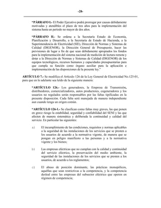 -28- 
________________________________________________________________________ 
“PÁRRAFO I.- El Poder Ejecutivo podrá prorrogar por causas debidamente motivadas y atendibles el plazo de tres años para la implementación del sistema hasta un período no mayor de dos años. 
“PÁRRAFO II.- Se ordena a la Secretaría Estado de Economía, Planificación y Desarrollo, a la Secretaría de Estado de Hacienda, a la Superintendencia de Electricidad (SIE), Dirección de Normas y Sistemas de Calidad (DIGENOR), la Dirección General de Presupuesto, hacer las previsiones de lugar a fin de que sean debidamente apropiados los fondos para la implementación del sistema nacional de medición de lectura remota y dotar a la Dirección de Normas y Sistemas de Calidad (DIGENOR) de los equipos tecnológicos, recursos humanos y capacidades presupuestarias para que cumpla su función como órgano auxiliar para la aplicación e implementación de las disposiciones de la presente ley.” 
ARTÍCULO 7.- Se modifica el Artículo 126 de la Ley General de Electricidad No.125-01, para que en lo adelante sea leído de la siguiente manera: 
“ARTÍCULO 126.- Los generadores, la Empresa de Transmisión, distribuidores, comercializadores, autos productores, cogeneradores y los usuarios no regulados serán responsables por las faltas tipificadas en la presente disposición. Cada falta será manejada de manera independiente aun cuando tenga un origen común. 
“ARTÍCULO 126-1.- Se clasifican como faltas muy graves, las que ponen en grave riesgo la estabilidad, seguridad y confiabilidad del SENI y las que afecten de manera sistemática y deliberada la continuidad y calidad del servicio. En particular las siguientes: 
a) 
El incumplimiento de las condiciones, requisitos y normas aplicables a la seguridad de las instalaciones de los servicios que se presten a los usuarios de acuerdo a la normativa vigente, de manera que se pongan en peligro manifiesto a las personas y a la normativa vigente y los bienes; 
b) 
Las empresas eléctricas que no cumplan con la calidad y continuidad del servicio eléctrico, la preservación del medio ambiente, la seguridad de las instalaciones de los servicios que se presten a los usuarios, de acuerdo a los reglamentos; 
c) 
El abuso de posición dominante, las prácticas monopólicos, aquéllas que sean restrictivas a la competencia, y la competencia desleal entre las empresas del subsector eléctrico que operen en régimen de competencia; 
 