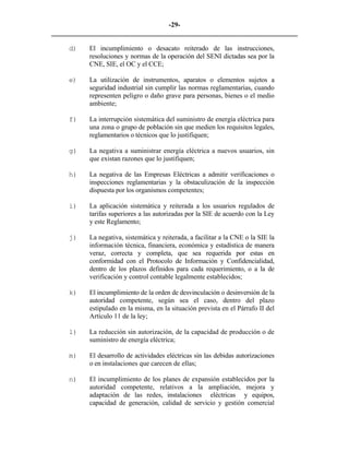 -29- 
________________________________________________________________________ 
d) 
El incumplimiento o desacato reiterado de las instrucciones, resoluciones y normas de la operación del SENI dictadas sea por la CNE, SIE, el OC y el CCE; 
e) 
La utilización de instrumentos, aparatos o elementos sujetos a seguridad industrial sin cumplir las normas reglamentarias, cuando representen peligro o daño grave para personas, bienes o el medio ambiente; 
f) 
La interrupción sistemática del suministro de energía eléctrica para una zona o grupo de población sin que medien los requisitos legales, reglamentarios o técnicos que lo justifiquen; 
g) 
La negativa a suministrar energía eléctrica a nuevos usuarios, sin que existan razones que lo justifiquen; 
h) 
La negativa de las Empresas Eléctricas a admitir verificaciones o inspecciones reglamentarias y la obstaculización de la inspección dispuesta por los organismos competentes; 
i) 
La aplicación sistemática y reiterada a los usuarios regulados de tarifas superiores a las autorizadas por la SIE de acuerdo con la Ley y este Reglamento; 
j) 
La negativa, sistemática y reiterada, a facilitar a la CNE o la SIE la información técnica, financiera, económica y estadística de manera veraz, correcta y completa, que sea requerida por estas en conformidad con el Protocolo de Información y Confidencialidad, dentro de los plazos definidos para cada requerimiento, o a la de verificación y control contable legalmente establecidos; 
k) 
El incumplimiento de la orden de desvinculación o desinversión de la autoridad competente, según sea el caso, dentro del plazo estipulado en la misma, en la situación prevista en el Párrafo II del Artículo 11 de la ley; 
l) 
La reducción sin autorización, de la capacidad de producción o de suministro de energía eléctrica; 
m) 
El desarrollo de actividades eléctricas sin las debidas autorizaciones o en instalaciones que carecen de ellas; 
n) 
El incumplimiento de los planes de expansión establecidos por la autoridad competente, relativos a la ampliación, mejora y adaptación de las redes, instalaciones eléctricas y equipos, capacidad de generación, calidad de servicio y gestión comercial  