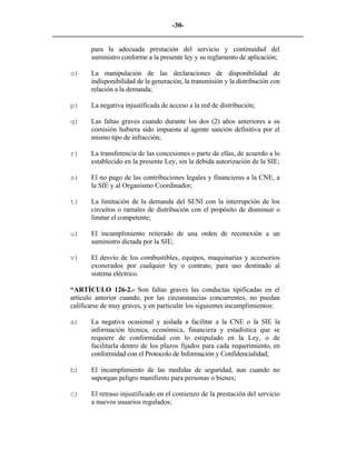 -30- 
________________________________________________________________________ 
para la adecuada prestación del servicio y continuidad del suministro conforme a la presente ley y su reglamento de aplicación; 
o) 
La manipulación de las declaraciones de disponibilidad de indisponibilidad de la generación, la transmisión y la distribución con relación a la demanda; 
p) 
La negativa injustificada de acceso a la red de distribución; 
q) 
Las faltas graves cuando durante los dos (2) años anteriores a su comisión hubiera sido impuesta al agente sanción definitiva por el mismo tipo de infracción; 
r) 
La transferencia de las concesiones o parte de ellas, de acuerdo a lo establecido en la presente Ley, sin la debida autorización de la SIE; 
s) 
El no pago de las contribuciones legales y financieras a la CNE, a la SIE y al Organismo Coordinador; 
t) 
La limitación de la demanda del SENI con la interrupción de los circuitos o ramales de distribución con el propósito de disminuir o limitar el competente; 
u) 
El incumplimiento reiterado de una orden de reconexión a un suministro dictada por la SIE; 
v) 
El desvío de los combustibles, equipos, maquinarias y accesorios exonerados por cualquier ley o contrato, para uso destinado al sistema eléctrico. 
“ARTÍCULO 126-2.- Son faltas graves las conductas tipificadas en el artículo anterior cuando, por las circunstancias concurrentes, no puedan calificarse de muy graves, y en particular los siguientes incumplimientos: 
a) 
La negativa ocasional y aislada a facilitar a la CNE o la SIE la información técnica, económica, financiera y estadística que se requiere de conformidad con lo estipulado en la Ley, o de facilitarla dentro de los plazos fijados para cada requerimiento, en conformidad con el Protocolo de Información y Confidencialidad; 
b) 
El incumplimiento de las medidas de seguridad, aun cuando no supongan peligro manifiesto para personas o bienes; 
c) 
El retraso injustificado en el comienzo de la prestación del servicio a nuevos usuarios regulados; 
 
