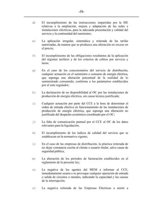 -31- 
________________________________________________________________________ 
d) 
El incumplimiento de las instrucciones impartidas por la SIE relativas a la ampliación, mejora y adaptación de las redes e instalaciones eléctricas, para la adecuada presentación y calidad del servicio y la continuidad del suministro; 
e) 
La aplicación irregular, sistemática y reiterada de las tarifas autorizadas, de manera que se produzca una alteración en exceso en el precio; 
f) 
El incumplimiento de las obligaciones resultantes de la aplicación del régimen tarifario y de los criterios de cobros por servicio y tazas; 
g) 
En el caso de los concesionarios del servicio de distribución, cualquier actuación en el suministro o consumo de energía eléctrica, que suponga una alteración porcentual de la realidad de lo suministrado consumido, conforme a los parámetros establecidos por el ente regulador; 
h) 
La declaración de no disponibilidad al OC por las instalaciones de producción de energía eléctrica, sin causa técnica justificada; 
i) 
Cualquier actuación por parte del CCE a la hora de determinar el orden de entrada efectiva en funcionamiento de las instalaciones de producción de energía eléctrica, que suponga una alteración no justificada del despacho económico coordinado por el OC; 
j) 
La falta de comunicación puntual por el CCE al OC de los datos relevantes para la liquidación; 
k) 
El incumplimiento de los índices de calidad del servicio que se establezcan en la normativa vigente; 
l) 
En el caso de las empresas de distribución, la práctica reiterada de no dejar constancia escrita al cliente o usuario titular, salvo causa de seguridad pública; 
m) 
La alteración de los períodos de facturación establecidos en el reglamento de la presente ley; 
n) 
La negativa de los agentes del MEM a informar al CCE, inmediatamente ocurra o se provoque cualquier operación de entrada o salida de circuitos o ramales, indicando la capacidad y las causas de la interrupción; 
o) 
La negativa reiterada de las Empresas Eléctricas a asistir a  
