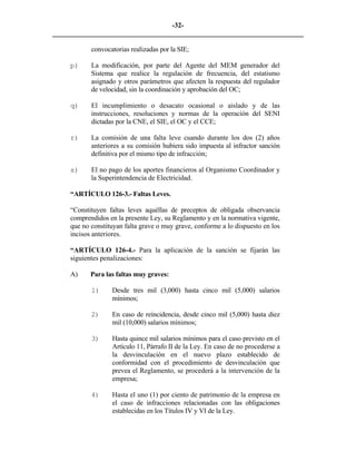 -32- 
________________________________________________________________________ 
convocatorias realizadas por la SIE; 
p) 
La modificación, por parte del Agente del MEM generador del Sistema que realice la regulación de frecuencia, del estatismo asignado y otros parámetros que afecten la respuesta del regulador de velocidad, sin la coordinación y aprobación del OC; 
q) 
El incumplimiento o desacato ocasional o aislado y de las instrucciones, resoluciones y normas de la operación del SENI dictadas por la CNE, el SIE, el OC y el CCE; 
r) 
La comisión de una falta leve cuando durante los dos (2) años anteriores a su comisión hubiera sido impuesta al infractor sanción definitiva por el mismo tipo de infracción; 
s) 
El no pago de los aportes financieros al Organismo Coordinador y la Superintendencia de Electricidad. 
“ARTÍCULO 126-3.- Faltas Leves. 
“Constituyen faltas leves aquéllas de preceptos de obligada observancia comprendidos en la presente Ley, su Reglamento y en la normativa vigente, que no constituyan falta grave o muy grave, conforme a lo dispuesto en los incisos anteriores. 
“ARTÍCULO 126-4.- Para la aplicación de la sanción se fijarán las siguientes penalizaciones: 
A) 
Para las faltas muy graves: 
1) 
Desde tres mil (3,000) hasta cinco mil (5,000) salarios mínimos; 
2) 
En caso de reincidencia, desde cinco mil (5,000) hasta diez mil (10,000) salarios mínimos; 
3) 
Hasta quince mil salarios mínimos para el caso previsto en el Artículo 11, Párrafo II de la Ley. En caso de no procederse a la desvinculación en el nuevo plazo establecido de conformidad con el procedimiento de desvinculación que prevea el Reglamento, se procederá a la intervención de la empresa; 
4) 
Hasta el uno (1) por ciento de patrimonio de la empresa en el caso de infracciones relacionadas con las obligaciones establecidas en los Títulos IV y VI de la Ley.  