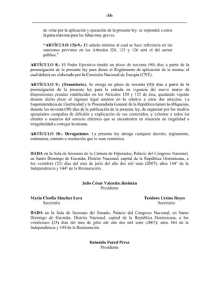 -34- 
________________________________________________________________________ 
de velar por la aplicación y ejecución de la presente ley, se impondrá a estos la pena máxima para las faltas muy graves. 
“ARTÍCULO 126-9.- El salario mínimo al cual se hace referencia en las sanciones previstas en los Artículos l24, 125 y 126 será el del sector público.” 
ARTÍCULO 8.- El Poder Ejecutivo tendrá un plazo de noventa (90) días a partir de la promulgación de la presente ley para dictar el Reglamento de aplicación de la misma, el cual deberá ser elaborado por la Comisión Nacional de Energía (CNE). 
ARTÍCULO 9.- (Transitorio). Se otorga un plazo de noventa (90) días a partir de la promulgación de la presente ley para la entrada en vigencia del nuevo marco de disposiciones penales establecidas en los Artículos 124 y 125 de ésta, quedando vigente durante dicho plazo el régimen legal anterior en lo relativo a estos dos artículos. La Superintendecia de Electricidad y la Procuraduría General de la República tienen la obligación, durante los noventa (90) días de la publicación de la presente ley, de organizar por los medios apropiados campañas de difusión y explicación de sus contenidos, y exhortar a todos los clientes o usuarios del servicio eléctrico que se encontraren en situación de ilegalidad o irregularidad a corregir la misma. 
ARTÍCULO 10.- Derogaciones. La presente ley deroga cualquier decreto, reglamento, ordenanza, estatuto o resolución que le sean contrarios. 
DADA en la Sala de Sesiones de la Cámara de Diputados, Palacio del Congreso Nacional, en Santo Domingo de Guzmán, Distrito Nacional, capital de la República Dominicana, a los veintitrés (23) días del mes de julio del año dos mil siete (2007); años 164° de la Independencia y 144° de la Restauración. 
Julio César Valentín Jiminián 
Presidente 
María Cleofia Sánchez Lora Teodoro Ursino Reyes 
Secretaria Secretario 
DADA en la Sala de Sesiones del Senado, Palacio del Congreso Nacional, en Santo Domingo de Guzmán, Distrito Nacional, capital de la República Dominicana, a los veinticinco (25) días del mes de julio del año dos mil siete (2007); años 164 de la Independencia y 144 de la Restauración. 
Reinaldo Pared Pérez 
Presidente 
 