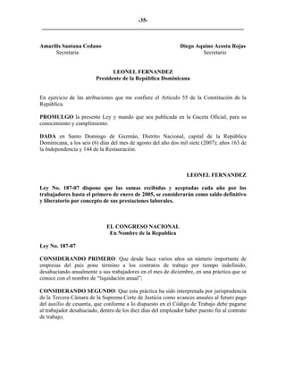 -35- 
________________________________________________________________________ 
Amarilis Santana Cedano Diego Aquino Acosta Rojas 
Secretaria Secretario 
LEONEL FERNANDEZ 
Presidente de la República Dominicana 
En ejercicio de las atribuciones que me confiere el Artículo 55 de la Constitución de la República. 
PROMULGO la presente Ley y mando que sea publicada en la Gaceta Oficial, para su conocimiento y cumplimiento. 
DADA en Santo Domingo de Guzmán, Distrito Nacional, capital de la República Dominicana, a los seis (6) días del mes de agosto del año dos mil siete (2007); años 163 de la Independencia y 144 de la Restauración. 
LEONEL FERNANDEZ 
Ley No. 187-07 dispone que las sumas recibidas y aceptadas cada año por los trabajadores hasta el primero de enero de 2005, se considerarán como saldo definitivo y liberatorio por concepto de sus prestaciones laborales. 
EL CONGRESO NACIONAL 
En Nombre de la Republica 
Ley No. 187-07 
CONSIDERANDO PRIMERO: Que desde hace varios años un número importante de empresas del país pone término a los contratos de trabajo por tiempo indefinido, desahuciando anualmente a sus trabajadores en el mes de diciembre, en una práctica que se conoce con el nombre de “liquidación anual”; 
CONSIDERANDO SEGUNDO: Que esta práctica ha sido interpretada por jurisprudencia de la Tercera Cámara de la Suprema Corte de Justicia como avances anuales al futuro pago del auxilio de cesantía, que conforme a lo dispuesto en el Código de Trabajo debe pagarse al trabajador desahuciado, dentro de los diez días del empleador haber puesto fin al contrato de trabajo;  