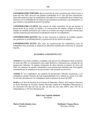 -36- 
________________________________________________________________________ 
CONSIDERANDO TERCERO: Que la situación de crisis económica que afectó al país a partir del año 2003, provocó una pérdida considerable en el valor del peso dominicano, generando perjuicios para los empleadores derivados de un considerable pasivo laboral que amenaza con la estabilidad de las empresas que liquidaron anualmente a sus trabajadores, lo que conduce a una pérdida de puestos de trabajo; 
CONSIDERANDO CUARTO: Que razones de orden económico en las que priman la preservación de las fuentes de trabajo y la conservación del empleo, obligan al Estado a adoptar las medidas pertinentes que eviten en un futuro una carga económica onerosa para aquellas empresas que practicaron la liquidación anual de sus trabajadores; 
CONSIDERANDO QUINTO: Que se hace necesaria la adopción de medidas urgentes que garanticen la estabilidad laboral y la protección de las fuentes de empleo; 
CONSIDERANDO SEXTO: Que tanto las organizaciones de empleadores como de trabajadores han reclamado la adopción de diferentes medidas para solucionar la situación descrita. 
HA DADO LA SIGUIENTE LEY: 
Artículo 1.- Las sumas recibidas y aceptadas cada año por los trabajadores hasta el primero de enero del 2005, se considerarán como saldo definitivo y liberatorio por concepto de sus prestaciones laborales. Se reputan extinguidos de pleno derecho al primero de enero del 2005, los contratos de aquellos trabajadores cuyas prestaciones laborales han sido pagadas anualmente por las empresas en las que prestan o han prestado sus servicios. 
Artículo 2.- Los empleadores que pagaron las prestaciones laborales anualmente a sus trabajadores quedan liberados de toda responsabilidad civil o laboral en cuanto a los años de servicios prestados por sus trabajadores hasta el primero de enero del 2005. 
DADA en la Sala de Sesiones de la Cámara de Diputados, Palacio del Congreso Nacional, en Santo Domingo de Guzmán, Distrito Nacional, capital de la República Dominicana, a los dieciocho (18) días del mes de julio del año dos mil siete (2007); años 164º de la Independencia y 144º de la Restauración. 
Julio César Valentín Jiminián 
Presidente 
María Cleofia Sánchez Lora Radhamés Vásquez Reyes 
Secretaria Secretario Ad-Hoc 
 