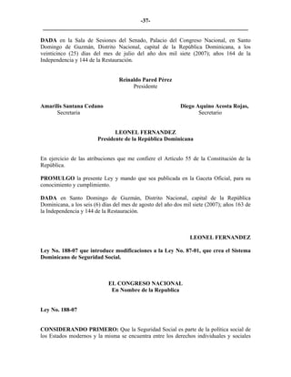 -37- 
________________________________________________________________________ 
DADA en la Sala de Sesiones del Senado, Palacio del Congreso Nacional, en Santo Domingo de Guzmán, Distrito Nacional, capital de la República Dominicana, a los veinticinco (25) días del mes de julio del año dos mil siete (2007); años 164 de la Independencia y 144 de la Restauración. 
Reinaldo Pared Pérez 
Presidente 
Amarilis Santana Cedano Diego Aquino Acosta Rojas, 
Secretaria Secretario 
LEONEL FERNANDEZ 
Presidente de la República Dominicana 
En ejercicio de las atribuciones que me confiere el Artículo 55 de la Constitución de la República. 
PROMULGO la presente Ley y mando que sea publicada en la Gaceta Oficial, para su conocimiento y cumplimiento. 
DADA en Santo Domingo de Guzmán, Distrito Nacional, capital de la República Dominicana, a los seis (6) días del mes de agosto del año dos mil siete (2007); años 163 de la Independencia y 144 de la Restauración. 
LEONEL FERNANDEZ 
Ley No. 188-07 que introduce modificaciones a la Ley No. 87-01, que crea el Sistema Dominicano de Seguridad Social. 
EL CONGRESO NACIONAL 
En Nombre de la Republica 
Ley No. 188-07 
CONSIDERANDO PRIMERO: Que la Seguridad Social es parte de la política social de los Estados modernos y la misma se encuentra entre los derechos individuales y sociales  