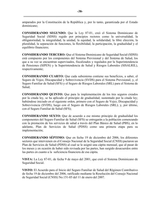 -38- 
________________________________________________________________________ 
amparados por la Constitución de la República y, por lo tanto, garantizada por el Estado dominicano; 
CONSIDERANDO SEGUNDO: Que la Ley 87-01, creó el Sistema Dominicano de Seguridad Social (SDSS) regido por principios rectores como la universalidad, la obligatoriedad, la integralidad, la unidad, la equidad, la solidaridad, la libre elección, la pluralidad, la separación de funciones, la flexibilidad, la participación, la gradualidad y el equilibrio financiero; 
CONSIDERANDO TERCERO: Que el Sistema Dominicano de Seguridad Social (SDSS) está compuesto por los componentes del Sistema Previsional y del Sistema de Salud, los que a su vez se encuentran supervisados, fiscalizados y regulados por la Superintendencia de Pensiones (SIPEN) y la Superintendencia de Salud y Riesgos Laborales (SISALRIL), respectivamente; 
CONSIDERANDO CUARTO: Que cada subsistema contiene sus beneficios, a saber, el Seguro de Vejez, Discapacidad y Sobrevivencia (SVDS) para el Sistema Previsional; y, el Seguro Familiar de Salud (SFS) y el Seguro de Riesgos Laborales (SRL) para el Sistema de Salud; 
CONSIDERANDO QUINTO: Que para la implementación de los tres seguros creados por la citada ley, se ha aplicado el principio de gradualidad, sustentado por la citada ley; habiéndose iniciado en el siguiente orden, primero con el Seguro de Vejez, Discapacidad y Sobrevivencia (SVDS), luego con el Seguro de Riesgos Laborales (SRL); y, por último, con el Seguro Familiar de Salud (SFS); 
CONSIDERANDO SEXTO: Que de acuerdo a ese mismo principio de gradualidad los componentes del Seguro Familiar de Salud (SFS) se entregarán a la población comenzando con la prestación de los servicios de salud a través del Plan Básico de Salud (PBS), en lo adelante, Plan de Servicios de Salud (PDSS) como una primera etapa para su implementación; 
CONSIDERANDO SÉPTIMO: Que en fecha 19 de diciembre del 2006, los diferentes sectores que intervienen en el Consejo Nacional de la Seguridad Social (CNSS) pactaron un Plan de Servicios de Salud (PDSS) al cual se le asignó una cápita mensual, que al pasar de los meses y en ocasión de haber sido revisada por las partes, han surgido desacuerdos entre las partes en cuanto a la suficiencia financiera de esa cápita. 
VISTA: La Ley 87-01, de fecha 9 de mayo del 2001, que creó el Sistema Dominicano de Seguridad Social. 
VISTO: El Acuerdo para el Inicio del Seguro Familiar de Salud del Régimen Contributivo de fecha 19 de diciembre del 2006, ratificado mediante la Resolución del Consejo Nacional de Seguridad Social (CNSS) No.151-05 del 11 de enero del 2007. 
 
