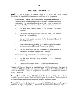 -39- 
________________________________________________________________________ 
HA DADO LA SIGUIENTE LEY: 
ARTÍCULO 1.- Se modifica el Artículo 56 de la Ley 87-01, que crea el Sistema Dominicano de Seguridad Social para que en lo adelante se lea lo siguiente: 
“Artículo 56. Costo y Financiamiento del Régimen Contributivo. El Seguro de Vejez, Discapacidad y Sobrevivencia del Régimen Contributivo se financiará con una cotización total de un nueve punto noventa y siete por ciento (9.97%) del salario cotizable, distribuido de la siguiente forma: 
• Un ocho punto cero por ciento (8.0%) destinado a la cuenta personal; 
• Un máximo de uno punto cero por ciento (1.0%) para cubrir el Seguro de Vida del afiliado; 
• Un cero punto cuatro por ciento (0.4%) destinado al Fondo de Solidaridad Social; 
• Un cero punto cinco por ciento (0.5%) para la comisión básica por la Administración de Fondos de Pensiones del Afiliado; 
• Un cero punto cero siete por ciento (0.07%) para financiar las operaciones de la Superintendencia de Pensiones. 
Las aportaciones para cubrir este costo serán como siguen: 
• Un dos punto ochenta y siete por ciento (2.87%) a cargo del afiliado; 
• Un siete punto diez por ciento (7.10%) a cargo del empleador. 
Párrafo I. El Consejo Nacional de Seguridad Social (CNSS) reglamentará el proceso de contratación del Seguro de Sobrevivencia e Invalidez por parte de las Administradoras de Fondos de Pensiones (AFP) a fin de garantizar transparencia, competitividad, solvencia técnica y financiera. 
Párrafo II. Se modifica el Literal l) del Artículo 287 de la Ley 11-92, sobre el Código Tributario, que limita al cinco por ciento (5%) el aporte deducible de la renta imponible de las empresas por concepto de sus límites que establece el presente artículo. 
Párrafo III (transitorio): A partir del mes de agosto del 2007, año quinto de la vigencia del Seguro de Vejez, Discapacidad y Sobrevivencia, las aportaciones serán como sigue: 
 