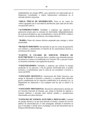 -5- 
________________________________________________________________________ 
independientes de energía (IPPs), cuya operación sea supervisada por el Organismo Coordinador, o realice transacciones económicas en el mercado eléctrico mayorista. 
“ÁREAS TÍPICAS DE DISTRIBUCIÓN: Áreas en las cuales los valores agregados por la actividad de distribución, para cada una de ellas, son parecidos entre sí. 
“AUTOPRODUCTORES: Entidades o empresas que disponen de generación propia para su consumo de electricidad, independientemente de su proceso productivo, que eventualmente, a través del SENI, venden a terceros sus excedentes de potencia o de energía eléctrica. 
“BARRA: Punto del sistema eléctrico preparado para entregar y retirar electricidad. 
“BLOQUES HORARIOS: Son períodos en que los costos de generación son similares y determinados en función de las características técnicas y económicas del sistema. 
“CLIENTE O USUARIO DE SERVICIO PÚBLICO DE ELECTRICIDAD: Es la persona física o jurídica cuya demanda máxima de potencia es menor a la establecida en el Artículo 108, y que por lo tanto se encuentra sometida a una regulación de precio. 
“COGENERADORES: Entidades o empresas que utilizan la energía producida en sus procesos, a fin de generar electricidad para su propio consumo y eventualmente, para la venta de sus excedentes a terceros, a través del SENI. 
“CONCESIÓN DEFINITIVA: Autorización del Poder Ejecutivo, que otorga al interesado el derecho a construir y a explotar obras eléctricas previo cumplimiento de los requisitos establecidos en la presente Ley, su Reglamento de Aplicación o con cualquier otra ley que se refiera a la materia. 
“CONCESIÓN PROVISIONAL: Resolución administrativa dictada por la Comisión Nacional de Energía, que otorga la facultad de ingresar a terrenos públicos o privados para realizar estudios y prospecciones relacionadas con obras eléctricas. 
“CONSUMO DE ENERGÍA ELÉCTRICA PREPAGADO: Cantidad de energía eléctrica a la que tiene derecho el cliente o usuario de servicio público de electricidad por el valor prepagado, definida al momento en que el suscriptor o cliente active el prepago a través del mecanismo que la Empresa Distribuidora disponga.  