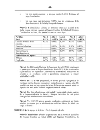 -41- 
________________________________________________________________________ 
• 
Un cero punto cuarenta y tres por ciento (0.43%) destinado al pago de subsidios; 
• 
Un cero punto siete por ciento (0.07%) para las operaciones de la Superintendencia de Salud y Riesgos Laborales. 
“Párrafo I. (Transitorio) Durante los primeros cinco años a partir de la fecha en que entre en vigencia el Seguro Familiar de Salud del Régimen Contributivo, su costo y las aportaciones serán como sigue: 
Partidas 
Año 1 
Año 2 
Año 3 
Año 4 
Año 5 
Total 
9,53% 
10,03% 
10,13% 
10,13% 
10,13% 
Cuidado de salud de las personas 
9,53% 
9,53% 
9,53% 
9,53% 
9,53% 
Estancias infantiles 
0,10% 
0,10% 
0,10% 
0,10% 
Subsidios 
0,33% 
0,43% 
0,43% 
0,43% 
Operación de la Superintendencia 
0,07% 
0,07% 
0,07% 
0,07% 
Distribución del Aporte 
Afiliado 
2,86% 
3,01% 
3,04% 
3,04% 
3,04% 
Empleador 
6,67% 
7,02% 
7,09% 
7,09% 
7,09% 
Párrafo II.- El Consejo Nacional de Seguridad Social (CNSS) establecerá el aporte porcentual al Seguro Familiar de Salud (SFS) de los pensionados y jubilados de los regímenes Contributivo y Contributivo Subsidiado, de acuerdo a su condición social y económica, procurando la mayor solidaridad posible. 
Párrafo III.- El CNSS programará, en forma gradual y progresiva, la puesta en marcha de estas prestaciones hasta alcanzar su vigencia total. De igual forma, ante un incremento del costo de las prestaciones de salud en especie, el CNSS podrá racionar las prestaciones en dinero. 
Párrafo IV.- Los subsidios por enfermedad y maternidad estarán a cargo de la Superintendencia de Salud y Riesgos Laborales, la cual podrá subrogarlos o administrarlos directamente. 
Párrafo V.- El CNSS previo estudio ponderado, establecerá un límite máximo porcentual por la administración del Plan Básico de Salud con cargo al mismo”. 
ARTÍCULO 4.- Se agrega al Artículo 176, el siguiente párrafo: 
“Párrafo Transitorio: Durante el primer año de la puesta en ejecución del Seguro Familiar de Salud (SFS) del Régimen Contributivo, la  