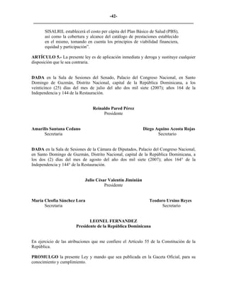 -42- 
________________________________________________________________________ 
SISALRIL establecerá el costo per cápita del Plan Básico de Salud (PBS), así como la cobertura y alcance del catálogo de prestaciones establecido en el mismo, tomando en cuenta los principios de viabilidad financiera, equidad y participación”. 
ARTÍCULO 5.- La presente ley es de aplicación inmediata y deroga y sustituye cualquier disposición que le sea contraria. 
DADA en la Sala de Sesiones del Senado, Palacio del Congreso Nacional, en Santo Domingo de Guzmán, Distrito Nacional, capital de la República Dominicana, a los veinticinco (25) días del mes de julio del año dos mil siete (2007); años 164 de la Independencia y 144 de la Restauración. 
Reinaldo Pared Pérez 
Presidente 
Amarilis Santana Cedano Diego Aquino Acosta Rojas 
Secretaria Secretario 
DADA en la Sala de Sesiones de la Cámara de Diputados, Palacio del Congreso Nacional, en Santo Domingo de Guzmán, Distrito Nacional, capital de la República Dominicana, a los dos (2) días del mes de agosto del año dos mil siete (2007); años 164° de la Independencia y 144° de la Restauración. 
Julio César Valentín Jiminián 
Presidente 
María Cleofia Sánchez Lora Teodoro Ursino Reyes 
Secretaria Secretario 
LEONEL FERNANDEZ 
Presidente de la República Dominicana 
En ejercicio de las atribuciones que me confiere el Artículo 55 de la Constitución de la República. 
PROMULGO la presente Ley y mando que sea publicada en la Gaceta Oficial, para su conocimiento y cumplimiento.  