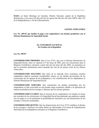 -43- 
________________________________________________________________________ 
DADA en Santo Domingo de Guzmán, Distrito Nacional, capital de la República Dominicana, a los nueve (9) días del mes de agosto del año dos mil siete (2007); años 163 de la Independencia y 144 de la Restauración. 
LEONEL FERNANDEZ 
Ley No. 189-07 que facilita el pago a los empleadores con deudas pendientes con el Sistema Dominicano de Seguridad Social. 
EL CONGRESO NACIONAL 
En Nombre de la Republica 
Ley No. 189-07 
CONSIDERANDO PRIMERO: Que la Ley 87-01, que crea el Sistema Dominicano de Seguridad Social, entró en vigencia el 9 de mayo de 2001, pero las cotizaciones para el Régimen Contributivo iniciaron a partir del mes de junio del año 2003, en momentos en que la economía dominicana estuvo pasando por una de las peores crisis de los últimos veinte años; 
CONSIDERANDO SEGUNDO: Que fruto de la indicada crisis económica muchos empleadores dejaron acumular considerables atrasos en sus deudas provenientes de las cotizaciones de los aportes de los trabajadores y las contribuciones de los empleadores al Sistema Dominicano de Seguridad Social; 
CONSIDERANDO TERCERO: Que actualmente las deudas acumuladas por los empleadores se han convertido en una pesada carga económica, debido a la aplicación de manera acumulativa de los recargos e intereses que las mismas generan; 
CONSIDERANDO CUARTO: Que la mayoría de los empleadores con deudas en atraso por concepto de las cotizaciones a la Seguridad Social han planteado que pudieran cumplir con los pagos si se les permitiera la posibilidad de realizarlos con una disminución de los recargos e intereses acumulados; 
CONSIDERANDO QUINTO: Que las disposiciones de la Ley 87-01 establece el destino de los recargos e intereses, los cuales deben ser adicionados a la Cuenta de Capitalización Individual de los trabajadores cotizantes en el Régimen Contributivo; 
 