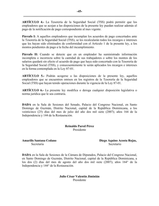 -45- 
________________________________________________________________________ 
ARTÍCULO 4.- La Tesorería de la Seguridad Social (TSS) podrá permitir que los empleadores que se acojan a las disposiciones de la presente ley puedan realizar además el pago de la notificación de pago correspondiente al mes vigente. 
Párrafo I: A aquellos empleadores que incumplan los acuerdos de pago concertados ante la Tesorería de la Seguridad Social (TSS), se les recalcularán todos los recargos e intereses que les hayan sido eliminados de conformidad con el Artículo 1 de la presente ley, a los montos pendientes de pago a la fecha del incumplimiento. 
Párrafo II: Cuando se detecte que en un empleador ha suministrado información incompleta o incorrecta sobre la cantidad de sus trabajadores o sobre los montos de los salarios quedará sin efecto el acuerdo de pago que haya sido concertado con la Tesorería de la Seguridad Social (TSS), y consecuentemente le serán aplicados los recargos e intereses en la forma contemplada en la Ley 87-01. 
ARTÍCULO 5.- Podrán acogerse a las disposiciones de la presente ley, aquellos empleadores que se encuentren omisos en los registros de la Tesorería de la Seguridad Social (TSS) que hayan tenido operaciones durante la vigencia de la Ley 87-01. 
ARTÍCULO 6.- La presente ley modifica o deroga cualquier disposición legislativa o norma jurídica que le sea contraria. 
DADA en la Sala de Sesiones del Senado, Palacio del Congreso Nacional, en Santo Domingo de Guzmán, Distrito Nacional, capital de la República Dominicana, a los veinticinco (25) días del mes de julio del año dos mil siete (2007); años 164 de la Independencia y 144 de la Restauración. 
Reinaldo Pared Pérez 
Presidente 
Amarilis Santana Cedano Diego Aquino Acosta Rojas, 
Secretaria Secretario 
DADA en la Sala de Sesiones de la Cámara de Diputados, Palacio del Congreso Nacional, en Santo Domingo de Guzmán, Distrito Nacional, capital de la República Dominicana, a los dos (2) días del mes de agosto del año dos mil siete (2007); años 164° de la Independencia y 144° de la Restauración. 
Julio César Valentín Jiminián 
Presidente 
 