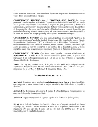 -47- 
________________________________________________________________________ 
vastas fronteras nacionales e internacionales, obteniendo importantes reconocimientos en varios de los géneros literarios clásicos; 
CONSIDERANDO TERCERO: Que el PROFESOR JUAN BOSCH fue electo presidente constitucional de la República Dominicana en diciembre del año 1962, y a través de su gestión, ampliamente democrática y cargada de gran patriotismo y honestidad administrativa, revolucionó y modificó el estilo de hacer política en la Nación, dirigiéndose de forma sencilla a las capas más bajas de la población, lo que le permitió desarrollar una profunda influencia y simpatía, constituyendo así, un reordenamiento económico y social a la luz de la Constitución más progresista y liberal que ha conocido nuestro país; 
CONSIDERANDO CUARTO: Que este laureado político es considerado “padre de la democracia dominicana” por haber fundado dos de los partidos liberales del país: el Partido Revolucionario Dominicano (PRD) y el Partido de la Liberación Dominicana (PLD), demostrando siempre una conducta patriótica, cívica, honesta, valiente y militante, que como gobernante y líder lo convierten en un símbolo de la dignidad nacional y en un ejemplo a seguir para las generaciones presentes y futuras de la República Dominicana; 
CONSIDERANDO QUINTO: Que todas estas elevadas calidades convirtieron al PROFESOR JUAN BOSCH en un símbolo histórico de primer orden, lo que lo hace merecedor de un justo reconocimiento por ser una de las más brillantes y fecundadas figuras del siglo XX dominicano. 
VISTA: La Ley No. 2439 de fecha, 8 de julio del año 1950, sobre Asignaciones de Nombres de Personas Vivas o Muertas a Divisiones Políticas, Obras, Edificios, Vías, etc., modificada por la Ley No. 49 de fecha, 9 de noviembre del año 1966. 
HA DADO LA SIGUIENTE LEY: 
Artículo 1. Se designa con el nombre Autovía Presidente Juan Bosch, la Autovía del Este que comprende el tramo situado desde la antigua rotonda de Boca Chica, hasta la ciudad La Romana. 
Artículo 2. Se dispone que la Secretaría de Estado de Obras Públicas y Comunicaciones se encargue de la rotulación correspondiente. 
Artículo 3. La presente ley entra en vigencia a partir de la fecha de su promulgación. 
DADA en la Sala de Sesiones del Senado, Palacio del Congreso Nacional, en Santo Domingo de Guzmán, Distrito Nacional, Capital de la República Dominicana, a los diecinueve (19) días del mes de junio del año dos mil siete (2007); años 164 de la Independencia y 144 de la Restauración. 
 