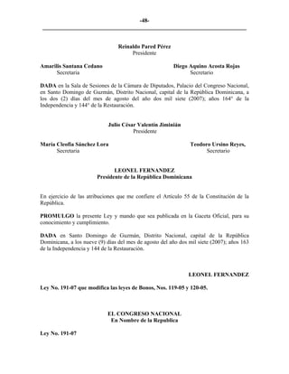 -48- 
________________________________________________________________________ 
Reinaldo Pared Pérez 
Presidente 
Amarilis Santana Cedano Diego Aquino Acosta Rojas 
Secretaria Secretario 
DADA en la Sala de Sesiones de la Cámara de Diputados, Palacio del Congreso Nacional, en Santo Domingo de Guzmán, Distrito Nacional, capital de la República Dominicana, a los dos (2) días del mes de agosto del año dos mil siete (2007); años 164° de la Independencia y 144° de la Restauración. 
Julio César Valentín Jiminián 
Presidente 
María Cleofia Sánchez Lora Teodoro Ursino Reyes, 
Secretaria Secretario 
LEONEL FERNANDEZ 
Presidente de la República Dominicana 
En ejercicio de las atribuciones que me confiere el Artículo 55 de la Constitución de la República. 
PROMULGO la presente Ley y mando que sea publicada en la Gaceta Oficial, para su conocimiento y cumplimiento. 
DADA en Santo Domingo de Guzmán, Distrito Nacional, capital de la República Dominicana, a los nueve (9) días del mes de agosto del año dos mil siete (2007); años 163 de la Independencia y 144 de la Restauración. 
LEONEL FERNANDEZ 
Ley No. 191-07 que modifica las leyes de Bonos, Nos. 119-05 y 120-05. 
EL CONGRESO NACIONAL 
En Nombre de la Republica 
Ley No. 191-07  