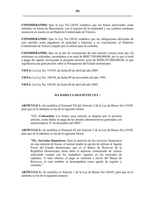 -50- 
________________________________________________________________________ 
CONSIDERANDO: Que la Ley No.120-05 establece que los bonos autorizados serán emitidos en forma de Macrotítulo, con el registro de la titularidad y sus cambios mediante anotación en cuenta en un Depósito Centralizado de Valores; 
CONSIDERANDO: Que la Ley No.120-05 establece que las obligaciones derivadas de esta emisión serán pagaderas en principal e intereses a su vencimiento, al Depósito Centralizado de Valores elegido por el emisor para la custodia; 
CONSIDERANDO: Que en el año de vencimiento de esta emisión vencen otras dos (2) emisiones ya colocadas, ascendentes a un total de RD$7,709,000,000.00, por lo que el total a pagar de capital, incluyendo la presente emisión, sería de RD$9,597,000,000.00, lo que significaría una gran presión sobre el Presupuesto del Estado dominicano. 
VISTA: La Ley No. 119-05, de fecha 08 de abril del año 2005. 
VISTA: La Ley No. 104-99, de fecha 09 de noviembre del año 1999. 
VISTA: La Ley No. 120-05, de fecha 08 de abril del año 2005. 
HA DADO LA SIGUIENTE LEY : 
ARTÍCULO 1.- Se modifica el Numeral VII del Artículo 2 de la Ley de Bonos No.119-05, para que en lo adelante se lea de la siguiente forma: 
"VII.- Colocación: Los bonos cuya emisión se dispone por el presente artículo, serán dados en pago de las deudas administrativas generadas con anterioridad al 31 de diciembre del 2005". 
ARTÍCULO 2.- Se modifica el Numeral IX del Artículo 2 de la Ley de Bonos No.119-05, para que en lo adelante se lea de la siguiente forma: 
"IX.- Servicios financieros: Para la atención de los servicios financieros de esta emisión de bonos, el emisor tendrá la opción de utilizar al Agente Fiscal del Estado dominicano, que es el Banco de Reservas de la República Dominicana, hasta tanto el depósito centralizado de valores autorizado cumpla con los estándares vigentes en los mercados de capitales. A tales efectos, el pago se realizará a través del Banco de Reservas, el cual también se desempeñará como agente de registro y custodia.” 
ARTÍCULO 3.- Se modifica el Artículo 1 de la Ley de Bonos No.120-05, para que en lo adelante se lea de la siguiente manera: 
 