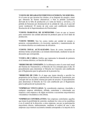 -6- 
________________________________________________________________________ 
“COSTO DE DESABASTECIMIENTO O ENERGÍA NO SERVIDA: Es el costo en que incurren los clientes, al no disponer de energía y tener que obtenerla de fuentes alternativas; o bien la pérdida económica derivada de la falta de producción y/o venta de bienes y servicios, y la pérdida de bienestar por disminución de la calidad de vida, en el caso del sector residencial. El monto de este costo será establecido mediante Resolución de la Superintendencia de Electricidad. 
“COSTO MARGINAL DE SUMINISTRO: Costo en que se incurre para suministrar una unidad adicional de producto para un nivel dado de producción. 
“COSTO MEDIO: Son los costos totales por unidad de energía y potencia, correspondientes a la inversión, operación y mantenimiento de un sistema eléctrico en condiciones de eficiencia. 
“COSTO TOTAL ACTUALIZADO: Suma de costos incurridos en distintas fechas actualizadas a un instante determinado, mediante la tasa de descuento que corresponda. 
“CURVA DE CARGA: Gráfico que representa la demanda de potencia en el sistema eléctrico, en función del tiempo. 
“DERECHO DE CONEXIÓN: Es la diferencia entre el costo total anual del Sistema de Transmisión y el Derecho de Uso estimado para el año. El procedimiento para determinar el Derecho de Conexión será establecido por el Reglamento para la aplicación de la presente ley. 
“DERECHO DE USO: Es el pago que tienen derecho a percibir los propietarios de las líneas y subestaciones del Sistema de Transmisión, por concepto del uso de dicho sistema por parte de terceros. El procedimiento para determinar el Derecho de Uso será establecido por el Reglamento para la aplicación de la presente ley. 
“EMPRESAS VINCULADAS: Se considerarán empresas vinculadas a cualquier empresa subsidiaria, afiliada, controlante o relacionada con respecto a otra empresa o de algún accionista o accionistas mayoritario(s) vinculado(s) vinculado(s) a ésta última. 
“EMPRESAS CONTROLANTES: Son empresas controlantes aquellas que tienen la posibilidad de controlar, mediante los votos en las asambleas o en el control de la dirección, a otras empresas, sea por su participación mayoritaria directa, indirectamente, mediante el control de una o más empresas cuya tenencia accionaria sumada corresponda a la mayoría de la  