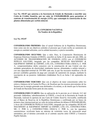 -53- 
________________________________________________________________________ 
Ley No. 192-07 que autoriza a la Secretaría de Estado de Hacienda a suscribir una Carta de Crédito Stand-by, por un valor de US$30,000,000.00, para garantizar el contrato de transformación de energía (ATE), que contempla la construcción de dos plantas alimentadas por carbón mineral. 
EL CONGRESO NACIONAL 
En Nombre de la Republica 
Ley No. 192-07 
CONSIDERANDO PRIMERO: Que el actual Gobierno de la República Dominicana, tiene como uno de sus objetivos centrales el procurar que el país reciba un suministro de energía en cantidad suficiente, con la calidad necesaria y a precio razonable; 
CONSIDERANDO SEGUNDO: Que a tales fines, la Corporación Dominicana de Empresas Eléctricas Estatales (CDEEE), suscribió en fecha 22 de marzo del año 2006, un ACUERDO DE TRANSFORMACION DE ENERGÍA (ATE) con el CONSORCIO PEPILLO SALCEDO, integrado por las compañías SICHUAN MACHINERY & EQUIPMENT IMPORT & EXPORT, LTD, CO., CONSTRUCTORA EMACA, C. POR A., comprometiéndose dicho consorcio con la construcción de una Central con dos unidades generadoras de electricidad, totalmente nuevas, alimentadas a carbón mineral y con una capacidad nominal de 330 MW cada una, la que fue necesario modificar a fin de proveer confiables garantías de pago por concepto de suministro de energía, mediante la suscripción de un posterior Addéndum (Addéndum No.2) en fecha 2 de septiembre de 2006; 
CONSIDERANDO TERCERO: Que con el objetivo de tener conocimiento sobre los retiros y balances de la Cuenta En Plica y de fiscalizar que los recursos provenientes de las facturas por la energía generada sean destinados a la misma, es de interés que la Secretaría de Estado de Hacienda forme parte de esta cuenta; 
CONSIDERANDO CUARTO: Que en aplicación de lo previsto en el Artículo 14.2 del precitado Addéndum, subsidiariamente la CDEEE, a través de la Secretaría de Estado de Hacienda, realizará la apertura de una Carta de Crédito Stand-by irrevocable, establecida por el Banco de Reservas de la República Dominicana y confirmada por un banco de primera clase internacional por un valor de treinta millones de dólares (US$30,000,000.00), a favor del CONSORCIO PEPILLO SALCEDO, integrado por las compañías SICHUAN MACHINERY & EQUIPMENT IMPORT & EXPORT, LTD, CO., CONSTRUCTORA MC, C. POR A. y CONSTRUCTORA EMACA, C. POR A., con las siguientes características: revolvente hasta un máximo de veintisiete veces, de renovación anual automática, por el término convenido en el contrato suscrito entre CDEEE y Consorcio Pepillo Salcedo;  