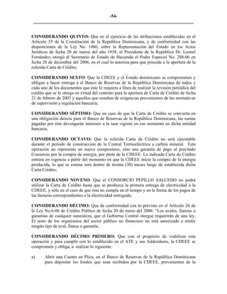 -54- 
________________________________________________________________________ 
CONSIDERANDO QUINTO: Que en el ejercicio de las atribuciones establecidas en el Artículo 55 de la Constitución de la República Dominicana, y de conformidad con las disposiciones de la Ley No. 1486, sobre la Representación del Estado en los Actos Jurídicos de fecha 20 de marzo del año 1938, el Presidente de la República Dr. Leonel Fernández, otorgó al Secretario de Estado de Hacienda el Poder Especial No. 288-06 en fecha 28 de diciembre del 2006, en el cual lo autoriza para que proceda a la apertura de la referida Carta de Crédito; 
CONSIDERANDO SEXTO: Que la CDEEE y el Estado dominicano se comprometen y obligan a hacer entrega a el Banco de Reservas de la República Dominicana de todos y cada uno de los documentos que éste le requiera a fines de realizar la revisión periódica del crédito que se le otorga en virtud del contrato para la apertura de Carta de Crédito de fecha 21 de febrero de 2007 y aquellos que resulten de exigencias provenientes de las normativas de supervisión y regulación bancaria; 
CONSIDERANDO SÉPTIMO: Que en caso de que la Carta de Crédito se convierta en una obligación directa para el Banco de Reservas de la República Dominicana, las sumas pagadas por éste devengarán intereses a la tasa vigente en ese momento en dicha entidad bancaria; 
CONSIDERANDO OCTAVO: Que la referida Carta de Crédito no será ejecutable durante el período de construcción de la Central Termoeléctrica a carbón mineral. Esta operación no representa un nuevo compromiso, sino una garantía de pago al precitado Consorcio por la compra de energía, por parte de la CDEEE. La indicada Carta de Crédito entrará en vigencia a partir del momento en que la CDEEE inicie la compra de la energía producida, lo que se estima será dentro de treinta (30) meses luego de establecida dicha Carta Crédito; 
CONSIDERANDO NOVENO: Que el CONSORCIO PEPILLO SALCEDO no podrá utilizar la Carta de Crédito hasta que se produzca la primera entrega de electricidad a la CDEEE, y sólo en el caso de que ésta no cumpla en el tiempo y en la forma de los pagos de las facturas correspondientes a la electricidad entregada; 
CONSIDERANDO DÉCIMO: Que de conformidad con lo previsto en el Artículo 26 de la Ley No.6-06 de Crédito Público de fecha 20 de enero del 2006: “Los avales, fianzas o garantías de cualquier naturaleza, que el Gobierno Central otorgue requerirán de una ley. El resto de los organismos del sector público no financiero no está autorizado a emitir ningún tipo de aval, fianza o garantía; 
CONSIDERANDO DÉCIMO PRIMERO: Que con el propósito de viabilizar esta operación y para cumplir con lo establecido en el ATE y sus Addendums, la CDEEE se compromete y obliga, a realizar lo siguiente: 
a) Abrir una Cuenta en Plica, en el Banco de Reservas de la República Dominicana para depositar los fondos que sean recibidos por la CDEEE, provenientes de la  