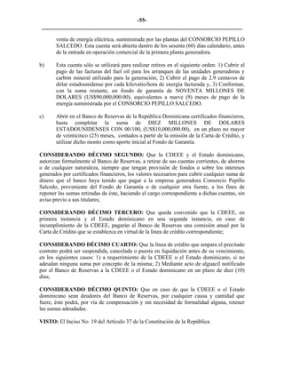 -55- 
________________________________________________________________________ 
venta de energía eléctrica, suministrada por las plantas del CONSORCIO PEPILLO SALCEDO. Esta cuenta será abierta dentro de los sesenta (60) días calendario, antes de la entrada en operación comercial de la primera planta generadora. 
b) Esta cuenta sólo se utilizará para realizar retiros en el siguiente orden: 1) Cubrir el pago de las facturas del fuel oil para los arranques de las unidades generadoras y carbón mineral utilizado para la generación; 2) Cubrir el pago de 2.9 centavos de dólar estadounidense por cada kilovatio/hora de energía facturada y, 3) Conformar, con la suma restante, un fondo de garantía de NOVENTA MILLONES DE DOLARES (US$90,000,000.00), equivalentes a nueve (9) meses de pago de la energía suministrada por el CONSORCIO PEPILLO SALCEDO. 
c) Abrir en el Banco de Reservas de la República Dominicana certificados financieros, hasta completar la suma de DIEZ MILLONES DE DOLARES ESTADOUNIDENSES CON 00/100, (US$10,000,000.00), en un plazo no mayor de veinticinco (25) meses, contados a partir de la emisión de la Carta de Crédito, y utilizar dicho monto como aporte inicial al Fondo de Garantía. 
CONSIDERANDO DÉCIMO SEGUNDO: Que la CDEEE y el Estado dominicano, autorizan formalmente al Banco de Reservas, a retirar de sus cuentas corrientes, de ahorros o de cualquier naturaleza, siempre que tengan provisión de fondos o sobre los intereses generados por certificados financieros, los valores necesarios para cubrir cualquier suma de dinero que el banco haya tenido que pagar a la empresa generadora Consorcio Pepillo Salcedo, proveniente del Fondo de Garantía o de cualquier otra fuente, a los fines de reponer las sumas retiradas de éste, haciendo el cargo correspondiente a dichas cuentas, sin aviso previo a sus titulares; 
CONSIDERANDO DÉCIMO TERCERO: Que queda convenido que la CDEEE, en primera instancia y el Estado dominicano en una segunda instancia, en caso de incumplimiento de la CDEEE, pagarán al Banco de Reservas una comisión anual por la Carta de Crédito que se establezca en virtud de la línea de crédito correspondiente; 
CONSIDERANDO DÉCIMO CUARTO: Que la línea de crédito que ampara el precitado contrato podrá ser suspendida, cancelada o puesta en liquidación antes de su vencimiento, en los siguientes casos: 1) a requerimiento de la CDEEE o el Estado dominicano, si no adeudan ninguna suma por concepto de la misma; 2) Mediante acto de alguacil notificado por el Banco de Reservas a la CDEEE o el Estado dominicano en un plazo de diez (10) días; 
CONSIDERANDO DÉCIMO QUINTO: Que en caso de que la CDEEE o el Estado dominicano sean deudores del Banco de Reservas, por cualquier causa y cantidad que fuere, éste podrá, por vía de compensación y sin necesidad de formalidad alguna, retener las sumas adeudadas. 
VISTO: El Inciso No. 19 del Artículo 37 de la Constitución de la República. 
 