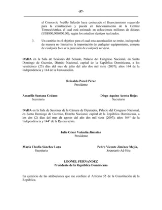 -57- 
________________________________________________________________________ 
el Consorcio Pepillo Salcedo haya contratado el financiamiento requerido para la construcción y puesta en funcionamiento de la Central Termoeléctrica, el cual está estimado en ochocientos millones de dólares (US$800,000,000.00), según los estudios técnicos realizados. 
3. 
Un cambio en el objetivo para el cual esta autorización se emite, incluyendo de manera no limitativa la importación de cualquier equipamiento, compra de cualquier bien o la provisión de cualquier servicio. 
DADA en la Sala de Sesiones del Senado, Palacio del Congreso Nacional, en Santo Domingo de Guzmán, Distrito Nacional, capital de la República Dominicana, a los veinticinco (25) días del mes de julio del año dos mil siete (2007); años 164 de la Independencia y 144 de la Restauración. 
Reinaldo Pared Pérez 
Presidente 
Amarilis Santana Cedano Diego Aquino Acosta Rojas 
Secretaria Secretario 
DADA en la Sala de Sesiones de la Cámara de Diputados, Palacio del Congreso Nacional, en Santo Domingo de Guzmán, Distrito Nacional, capital de la República Dominicana, a los dos (2) días del mes de agosto del año dos mil siete (2007); años 164° de la Independencia y 144° de la Restauración. 
Julio César Valentín Jiminián 
Presidente 
María Cleofia Sánchez Lora Pedro Vicente Jiménez Mejía, 
Secretaria Secretario Ad-Hoc 
LEONEL FERNANDEZ 
Presidente de la República Dominicana 
En ejercicio de las atribuciones que me confiere el Artículo 55 de la Constitución de la República. 
 
