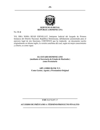 -59- 
________________________________________________________________________ 
SERVICIO JUDICIAL 
REPÚBLICA DOMINICANA 
No. 06-● 
YO, DRA NORA READ ESPAILLAT, Intérprete Judicial del Juzgado de Primera Instancia del Distrito Nacional, República Dominicana, debidamente juramentada para el ejercicio legal de mis funciones, CERTIFICO que he traducido un documento escrito originalmente en idioma inglés, la versión castellana del cual, según mi mejor conocimiento y criterio, es como sigue: 
EL ESTADO DOMINICANO 
(mediante el Secretario de Estado de Hacienda ) 
como Prestatario 
ABN AMRO BANK N.V. 
Como Gestor, Agente y Prestamista Original 
________________________________________________________ 
USD 24,674,697.17 
ACUERDO DE PRÉSTAMO A TÉRMINO/PROYECTO PINALITO 
_______________________________________________________  