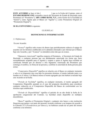 -60- 
________________________________________________________________________ 
ESTE ACUERDO se hace el día [ ] que es la Fecha del Contrato, entre el ESTADO DOMINICANO, actuando a través del Secretario de Estado de Hacienda como Prestatario (el “Prestatario”); ABN AMRO BANK, N.V., como Gestor de la Facilidad (el “Gestor”), como Agente para el Banco (el “Agente”) y como Prestamista Original (el “Prestamista Original”). 
SE HA CONVENIDO lo siguiente: 
CLÁUSULA I 
DEFINICIONES E INTERPRETACIÓN 
1.1 
Definiciones 
En este Acuerdo: 
“Avance” significa todo avance de dinero (que periódicamente reduzca el repago de acuerdo con los términos establecidos en lo adelante) efectuado o por efectuar por el Banco bajo este Acuerdo, y por “Avances” se entenderá como más que un avance. 
“Signatario Autorizado” significa respecto al Prestatario, el Secretario de Estado de Hacienda, o cualquier persona que sea debidamente autorizada (en forma que fuere razonablemente aceptable para el Agente) y respeto a quien el Agente haya recibido un certificado firmado por un director u otro Signatario Autorizado del Prestatario que contenga el nombre y la firma de tal persona y confirme la autoridad de dicha persona para actuar. 
“Compromiso Disponible” significa en relación con el Banco en cualquier momento y salvo si se dispusiere otra cosa bajo los presentes términos, el monto indicado junto a su nombre en el Anexo 1 (el Banco) menos el monto agregado que éste hubiere avanzado bajo este Acuerdo en tal fecha. 
“Periodo de Facilidad” significa, en cualquier momento, el monto agregado del Compromiso Disponible ajustado en el caso del propuesto desembolso para considerar cualquier reducción en el Compromiso Disponible del Banco de conformidad con los términos aquí establecidos. 
“Periodo de Disponibilidad” significa el período de un año desde la fecha de la aprobación congresional del Contrato. La facilidad estará disponible en múltiples desembolsos. 
“Banco” significa el Prestamista Original y cualquier otro banco u otra institución financiera que pasare a ser parte del presente Acuerdo conforme a un traspaso de acuerdo a la Cláusula 23.5 (Trasnferencia por Banco) y no hubieren cesado de ser parte del mismo conforme a sus términos. 
 