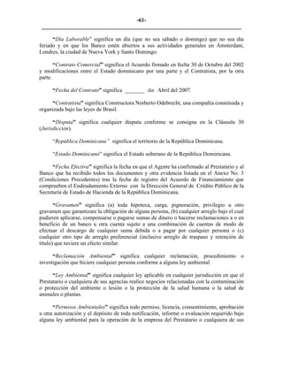 -61- 
________________________________________________________________________ 
“Día Laborable” significa un día (que no sea sábado o domingo) que no sea día feriado y en que los Banco estén abiertos a sus actividades generales en Ámsterdam, Londres, la ciudad de Nueva York y Santo Domingo. 
“Contrato Comercial” significa el Acuerdo firmado en fecha 30 de Octubre del 2002 y modificaciones entre el Estado dominicano por una parte y el Contratista, por la otra parte. 
“Fecha del Contrato” significa _______ de Abril del 2007. 
“Contratista” significa Constructora Norberto Odebrecht, una compañía constituida y organizada bajo las leyes de Brasil. 
“Disputa” significa cualquier disputa conforme se consigna en la Cláusula 30 (Jurisdicción). 
“República Dominicana” significa el territorio de la República Dominicana. 
“Estado Dominicano” significa el Estado soberano de la República Dominicana. 
“Fecha Efectiva” significa la fecha en que el Agente ha confirmado al Prestatario y al Banco que ha recibido todos los documentos y otra evidencia listada en el Anexo No. 3 (Condiciones Precedentes) tras la fecha de registro del Acuerdo de Financiamiento que comprueben el Endeudamiento Externo con la Dirección General de Crédito Público de la Secretaría de Estado de Hacienda de la República Dominicana. 
“Gravamen” significa (a) toda hipoteca, carga, pignoración, privilegio u otro gravamen que garantizare la obligación de alguna persona, (b) cualquier arreglo bajo el cual pudieren aplicarse, compensarse o pagarse sumas de dinero o hacerse reclamaciones a o en beneficio de un banco u otra cuenta sujeto a una combinación de cuentas de modo de efectuar el descargo de cualquier suma debida o a pagar por cualquier persona o (c) cualquier otro tipo de arreglo preferencial (inclusive arreglo de traspaso y retención de título) que tuviere un efecto similar. 
“Reclamación Ambiental” significa cualquier reclamación, procedimiento o investigación que hiciere cualquier persona conforme a alguna ley ambiental. 
“Ley Ambiental” significa cualquier ley aplicable en cualquier jurisdicción en que el Prestatario o cualquiera de sus agencias realice negocios relacionadas con la contaminación o protección del ambiente o lesión o la protección de la salud humana o la salud de animales o plantas. 
“Permisos Ambientales” significa todo permiso, licencia, consentimiento, aprobación u otra autorización y el depósito de toda notificación, informe o evaluación requerido bajo alguna ley ambiental para la operación de la empresa del Prestatario o cualquiera de sus  