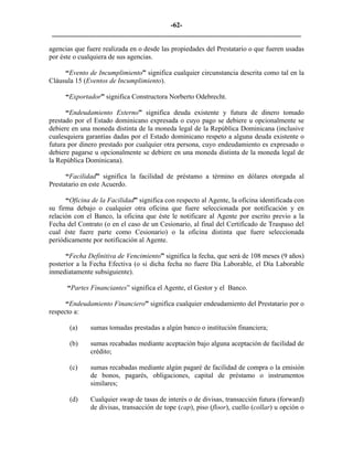 -62- 
________________________________________________________________________ 
agencias que fuere realizada en o desde las propiedades del Prestatario o que fueren usadas por éste o cualquiera de sus agencias. 
“Evento de Incumplimiento” significa cualquier circunstancia descrita como tal en la Cláusula 15 (Eventos de Incumplimiento). 
“Exportador” significa Constructora Norberto Odebrecht. 
“Endeudamiento Externo” significa deuda existente y futura de dinero tomado prestado por el Estado dominicano expresada o cuyo pago se debiere u opcionalmente se debiere en una moneda distinta de la moneda legal de la República Dominicana (inclusive cualesquiera garantías dadas por el Estado dominicano respeto a alguna deuda existente o futura por dinero prestado por cualquier otra persona, cuyo endeudamiento es expresado o debiere pagarse u opcionalmente se debiere en una moneda distinta de la moneda legal de la República Dominicana). 
“Facilidad” significa la facilidad de préstamo a término en dólares otorgada al Prestatario en este Acuerdo. 
“Oficina de la Facilidad” significa con respecto al Agente, la oficina identificada con su firma debajo o cualquier otra oficina que fuere seleccionada por notificación y en relación con el Banco, la oficina que éste le notificare al Agente por escrito previo a la Fecha del Contrato (o en el caso de un Cesionario, al final del Certificado de Traspaso del cual éste fuere parte como Cesionario) o la oficina distinta que fuere seleccionada periódicamente por notificación al Agente. 
“Fecha Definitiva de Vencimiento” significa la fecha, que será de 108 meses (9 años) posterior a la Fecha Efectiva (o si dicha fecha no fuere Día Laborable, el Día Laborable inmediatamente subsiguiente). 
“Partes Financiantes” significa el Agente, el Gestor y el Banco. 
“Endeudamiento Financiero” significa cualquier endeudamiento del Prestatario por o respecto a: 
(a) 
sumas tomadas prestadas a algún banco o institución financiera; 
(b) 
sumas recabadas mediante aceptación bajo alguna aceptación de facilidad de crédito; 
(c) 
sumas recabadas mediante algún pagaré de facilidad de compra o la emisión de bonos, pagarés, obligaciones, capital de préstamo o instrumentos similares; 
(d) 
Cualquier swap de tasas de interés o de divisas, transacción futura (forward) de divisas, transacción de tope (cap), piso (floor), cuello (collar) u opción o  