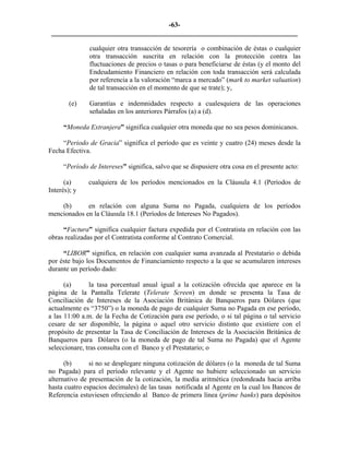 -63- 
________________________________________________________________________ 
cualquier otra transacción de tesorería o combinación de éstas o cualquier otra transacción suscrita en relación con la protección contra las fluctuaciones de precios o tasas o para beneficiarse de éstas (y el monto del Endeudamiento Financiero en relación con toda transacción será calculada por referencia a la valoración “marca a mercado” (mark to market valuation) de tal transacción en el momento de que se trate); y, 
(e) 
Garantías e indemnidades respecto a cualesquiera de las operaciones señaladas en los anteriores Párrafos (a) a (d). 
“Moneda Extranjera” significa cualquier otra moneda que no sea pesos dominicanos. 
“Periodo de Gracia” significa el período que es veinte y cuatro (24) meses desde la Fecha Efectiva. 
“Período de Intereses” significa, salvo que se dispusiere otra cosa en el presente acto: 
(a) 
cualquiera de los períodos mencionados en la Cláusula 4.1 (Períodos de Interés); y 
(b) 
en relación con alguna Suma no Pagada, cualquiera de los períodos mencionados en la Cláusula 18.1 (Períodos de Intereses No Pagados). 
“Factura” significa cualquier factura expedida por el Contratista en relación con las obras realizadas por el Contratista conforme al Contrato Comercial. 
“LIBOR” significa, en relación con cualquier suma avanzada al Prestatario o debida por éste bajo los Documentos de Financiamiento respecto a la que se acumularen intereses durante un período dado: 
(a) 
la tasa porcentual anual igual a la cotización ofrecida que aparece en la página de la Pantalla Telerate (Telerate Screen) en donde se presenta la Tasa de Conciliación de Intereses de la Asociación Británica de Banqueros para Dólares (que actualmente es “3750”) o la moneda de pago de cualquier Suma no Pagada en ese período, a las 11:00 a.m. de la Fecha de Cotización para ese período, o si tal página o tal servicio cesare de ser disponible, la página o aquel otro servicio distinto que existiere con el propósito de presentar la Tasa de Conciliación de Intereses de la Asociación Británica de Banqueros para Dólares (o la moneda de pago de tal Suma no Pagada) que el Agente seleccionare, tras consulta con el Banco y el Prestatario; o 
(b) 
si no se desplegare ninguna cotización de dólares (o la moneda de tal Suma no Pagada) para el período relevante y el Agente no hubiere seleccionado un servicio alternativo de presentación de la cotización, la media aritmética (redondeada hacia arriba hasta cuatro espacios decimales) de las tasas notificada al Agente en la cual los Bancos de Referencia estuviesen ofreciendo al Banco de primera línea (prime banks) para depósitos  